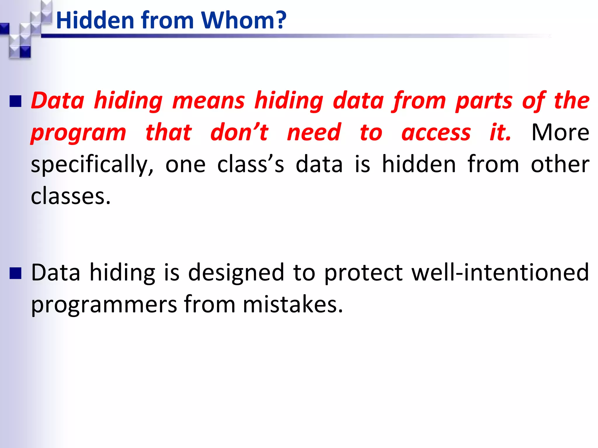 Hidden from Whom?  Data hiding means hiding data from parts of the program that don’t need to access it. More specifically, one class’s data is hidden from other classes.  Data hiding is designed to protect well-intentioned programmers from mistakes. 