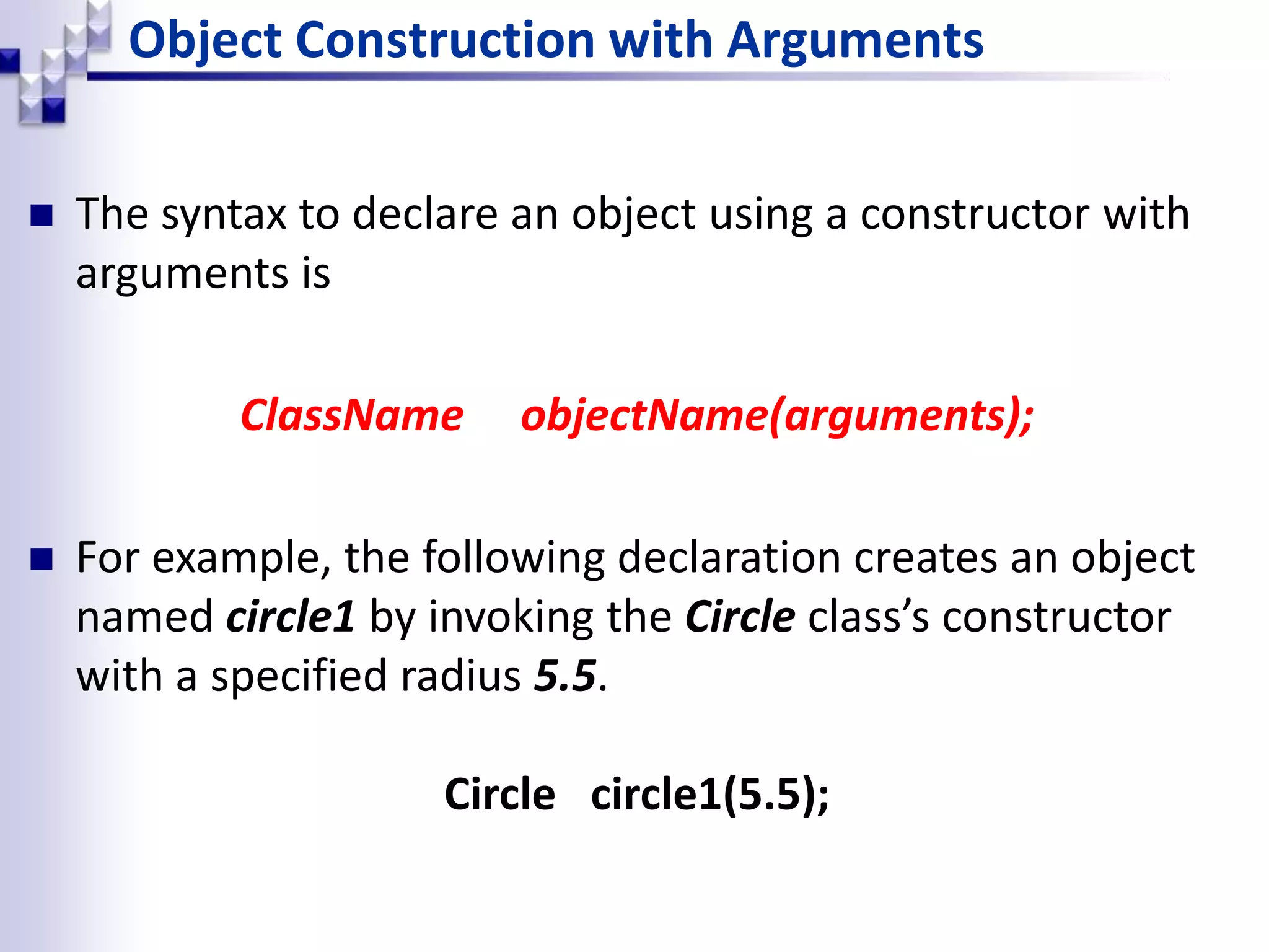 Object Construction with Arguments  The syntax to declare an object using a constructor with arguments is ClassName objectName(arguments);  For example, the following declaration creates an object named circle1 by invoking the Circle class’s constructor with a specified radius 5.5. Circle circle1(5.5); 