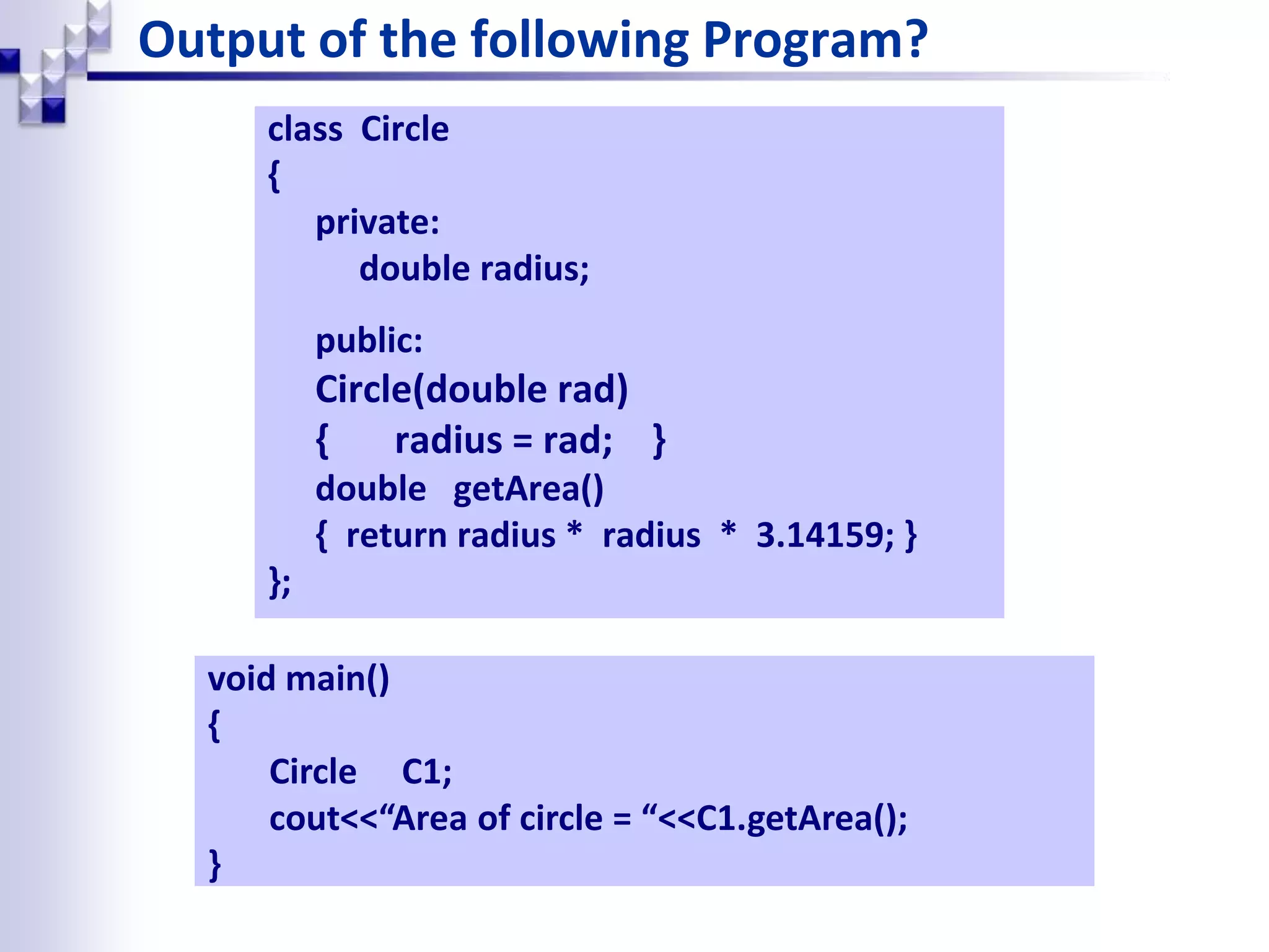 Output of the following Program? class Circle { private: double radius; public: Circle(double rad) { radius = rad; } double getArea() { return radius * radius * 3.14159; } }; void main() { Circle C1; cout<<“Area of circle = “<<C1.getArea(); } 