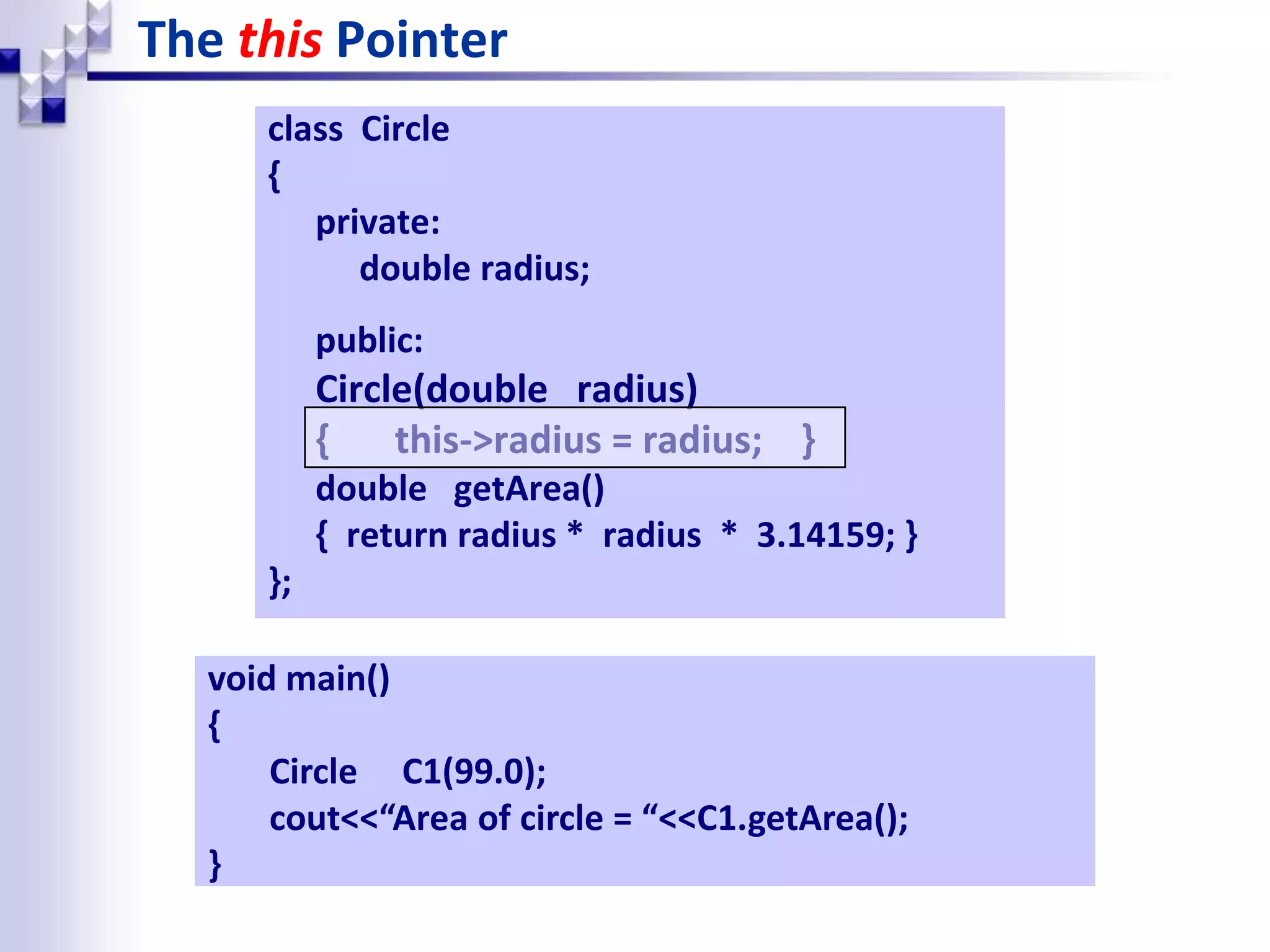 The this Pointer class Circle { private: double radius; public: Circle(double radius) { this->radius = radius; } double getArea() { return radius * radius * 3.14159; } }; void main() { Circle C1(99.0); cout<<“Area of circle = “<<C1.getArea(); } 