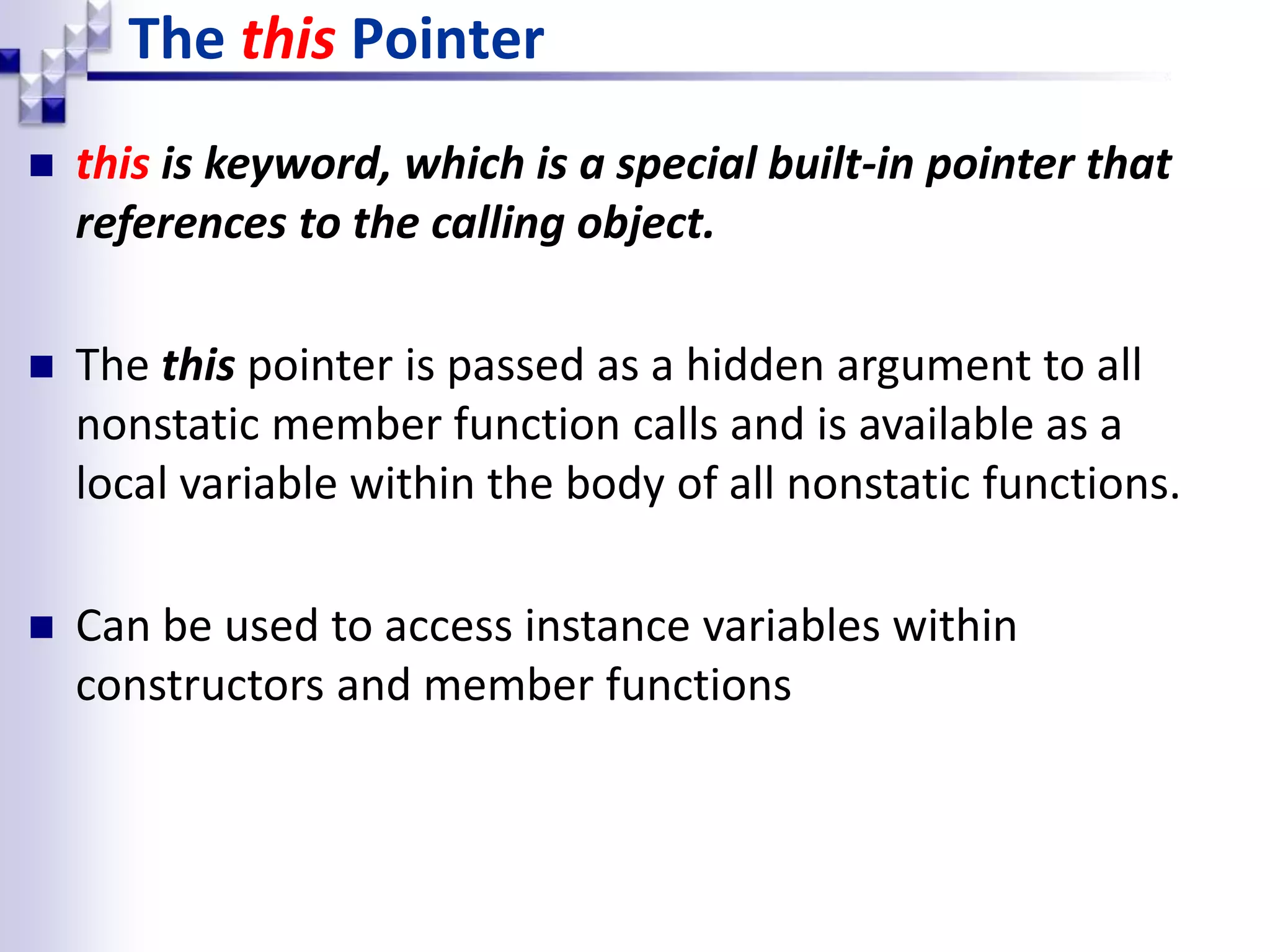 The this Pointer  this is keyword, which is a special built-in pointer that references to the calling object.  The this pointer is passed as a hidden argument to all nonstatic member function calls and is available as a local variable within the body of all nonstatic functions.  Can be used to access instance variables within constructors and member functions 