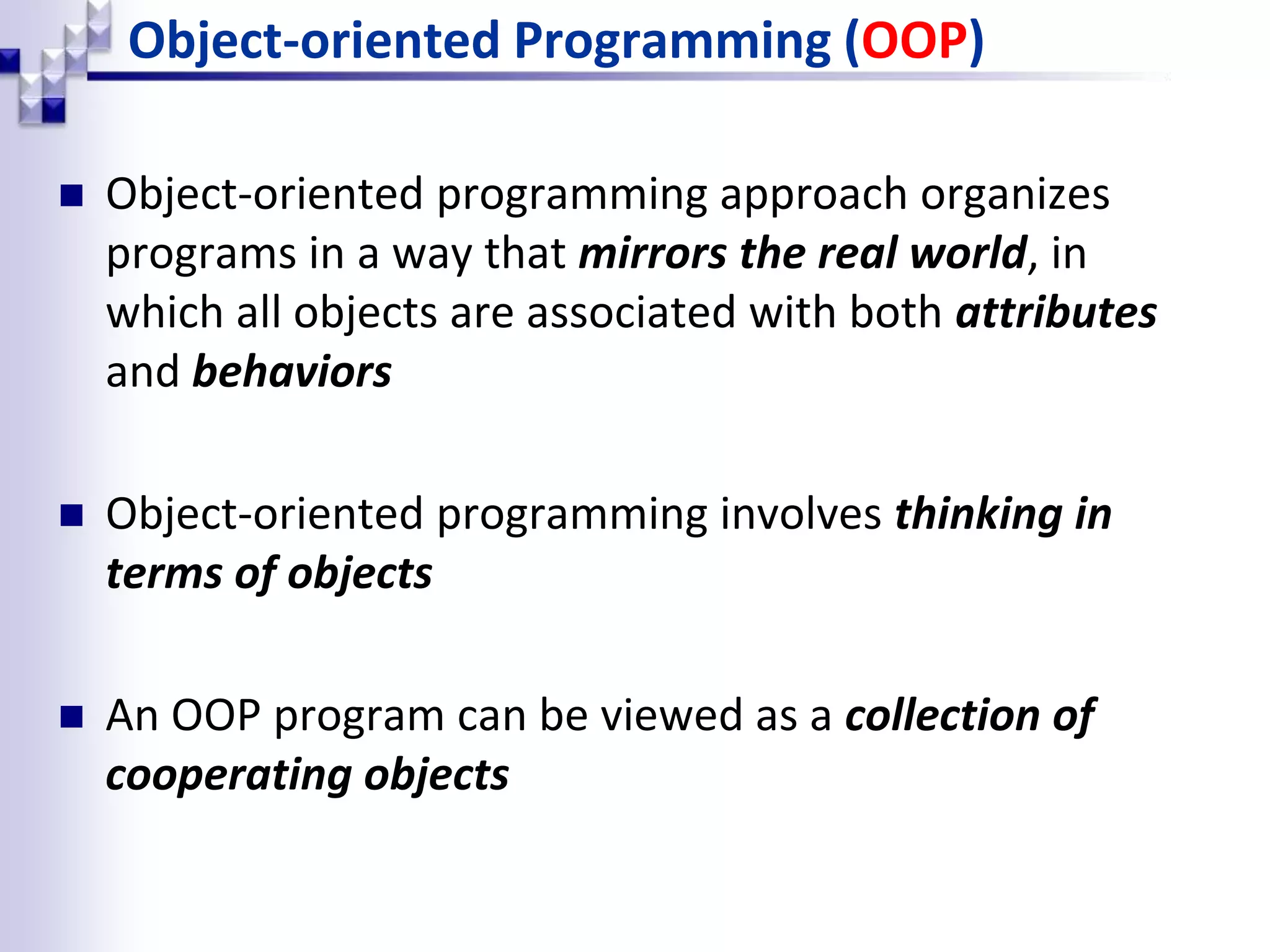 Object-oriented Programming (OOP)  Object-oriented programming approach organizes programs in a way that mirrors the real world, in which all objects are associated with both attributes and behaviors  Object-oriented programming involves thinking in terms of objects  An OOP program can be viewed as a collection of cooperating objects 