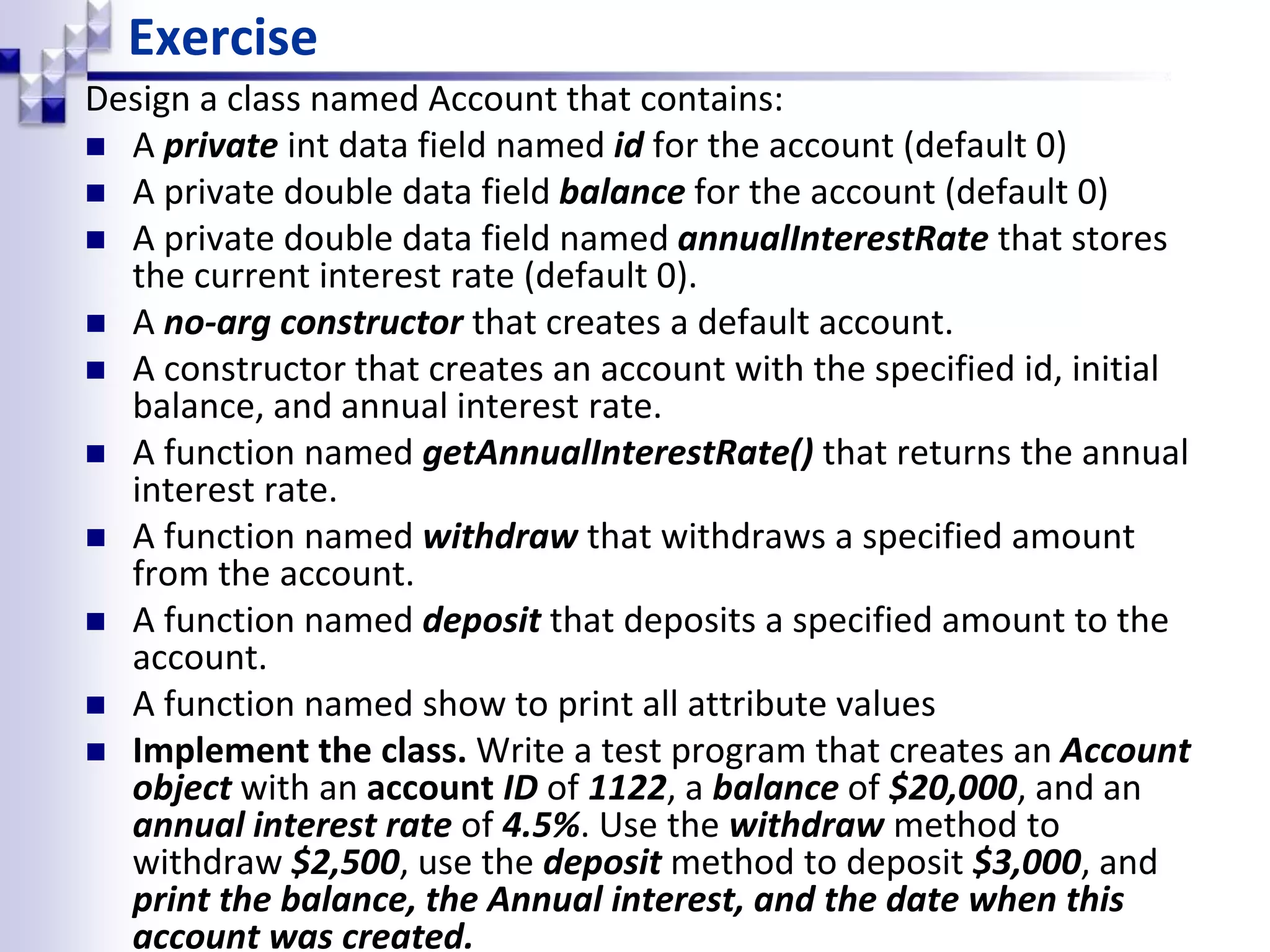 Exercise Design a class named Account that contains:  A private int data field named id for the account (default 0)  A private double data field balance for the account (default 0)  A private double data field named annualInterestRate that stores the current interest rate (default 0).  A no-arg constructor that creates a default account.  A constructor that creates an account with the specified id, initial balance, and annual interest rate.  A function named getAnnualInterestRate() that returns the annual interest rate.  A function named withdraw that withdraws a specified amount from the account.  A function named deposit that deposits a specified amount to the account.  A function named show to print all attribute values  Implement the class. Write a test program that creates an Account object with an account ID of 1122, a balance of $20,000, and an annual interest rate of 4.5%. Use the withdraw method to withdraw $2,500, use the deposit method to deposit $3,000, and print the balance, the Annual interest, and the date when this account was created. 