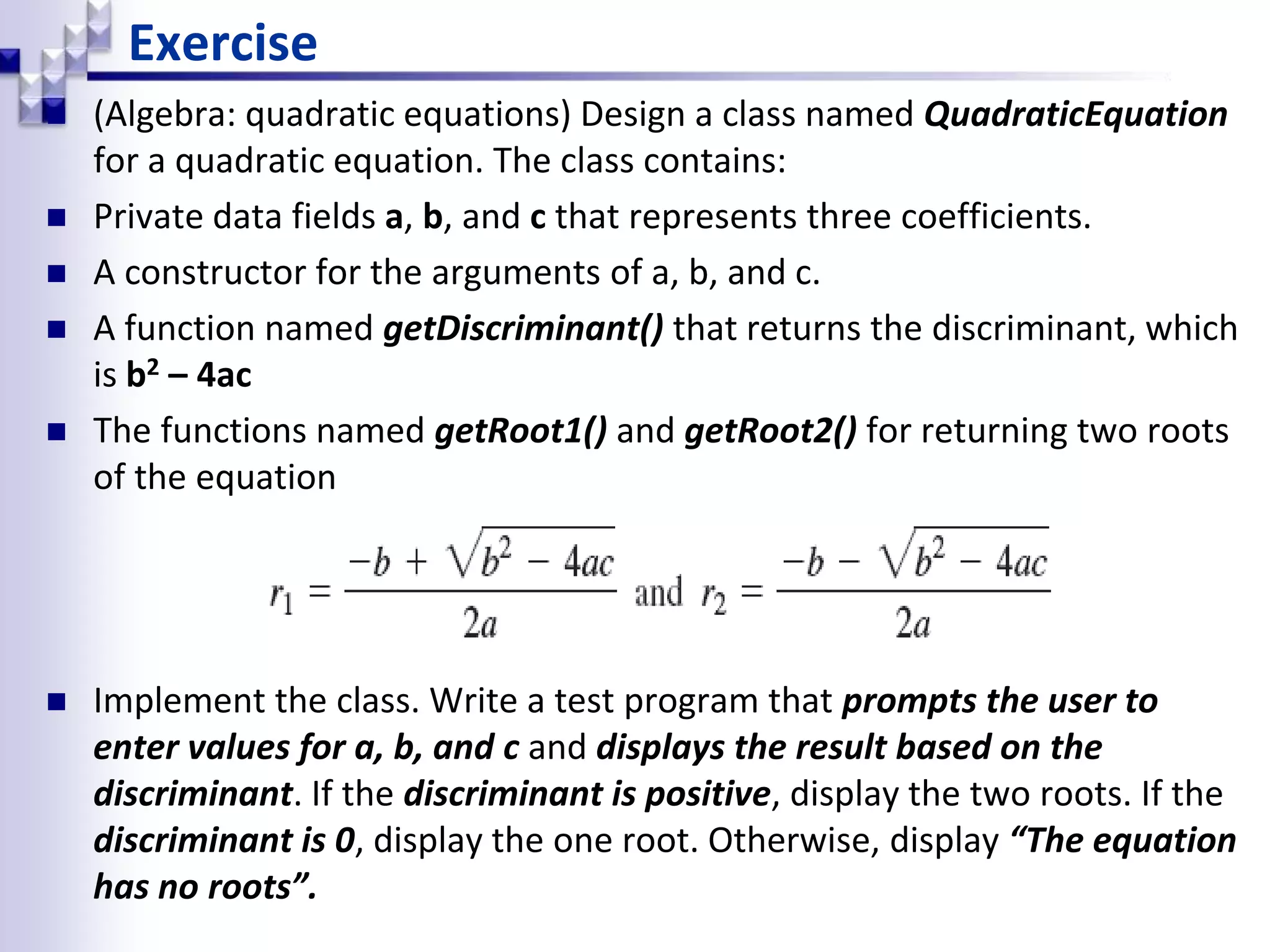  (Algebra: quadratic equations) Design a class named QuadraticEquation for a quadratic equation. The class contains:  Private data fields a, b, and c that represents three coefficients.  A constructor for the arguments of a, b, and c.  A function named getDiscriminant() that returns the discriminant, which is b2 – 4ac  The functions named getRoot1() and getRoot2() for returning two roots of the equation  Implement the class. Write a test program that prompts the user to enter values for a, b, and c and displays the result based on the discriminant. If the discriminant is positive, display the two roots. If the discriminant is 0, display the one root. Otherwise, display “The equation has no roots”. Exercise 