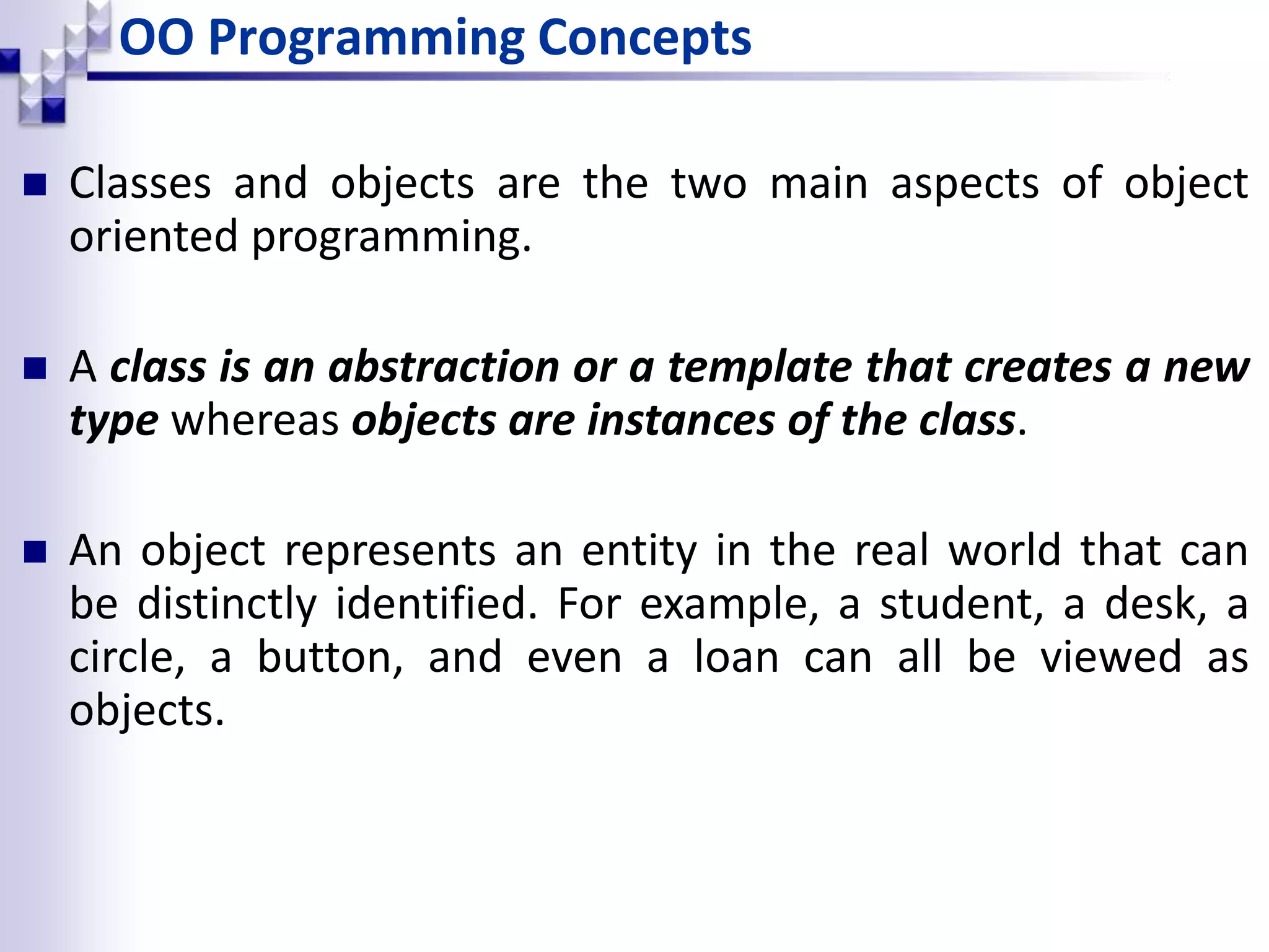 OO Programming Concepts  Classes and objects are the two main aspects of object oriented programming.  A class is an abstraction or a template that creates a new type whereas objects are instances of the class.  An object represents an entity in the real world that can be distinctly identified. For example, a student, a desk, a circle, a button, and even a loan can all be viewed as objects. 