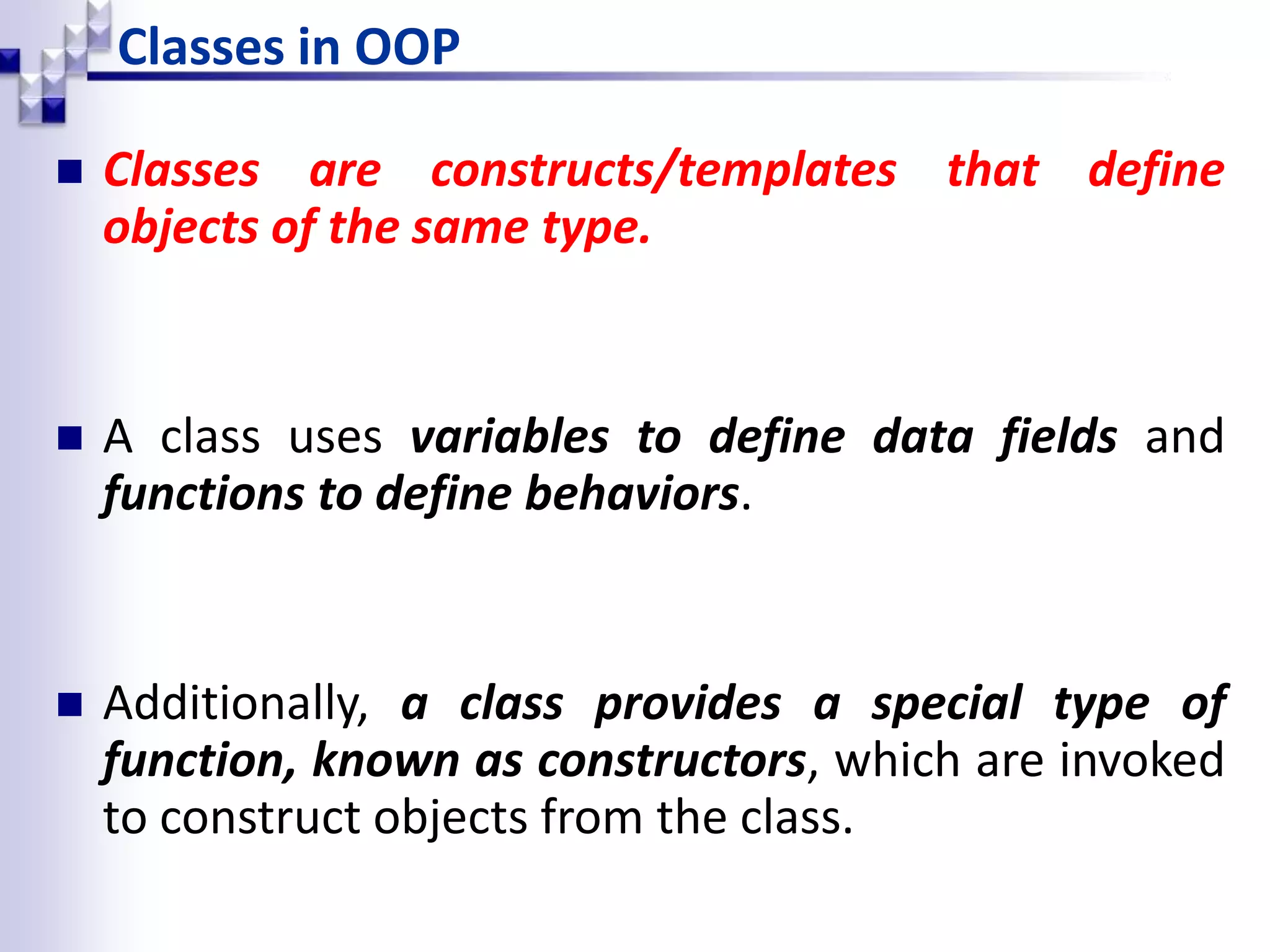Classes in OOP  Classes are constructs/templates that define objects of the same type.  A class uses variables to define data fields and functions to define behaviors.  Additionally, a class provides a special type of function, known as constructors, which are invoked to construct objects from the class. 