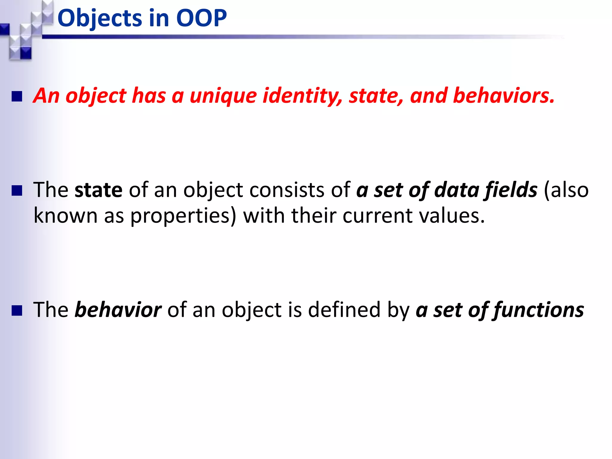 Objects in OOP  An object has a unique identity, state, and behaviors.  The state of an object consists of a set of data fields (also known as properties) with their current values.  The behavior of an object is defined by a set of functions 