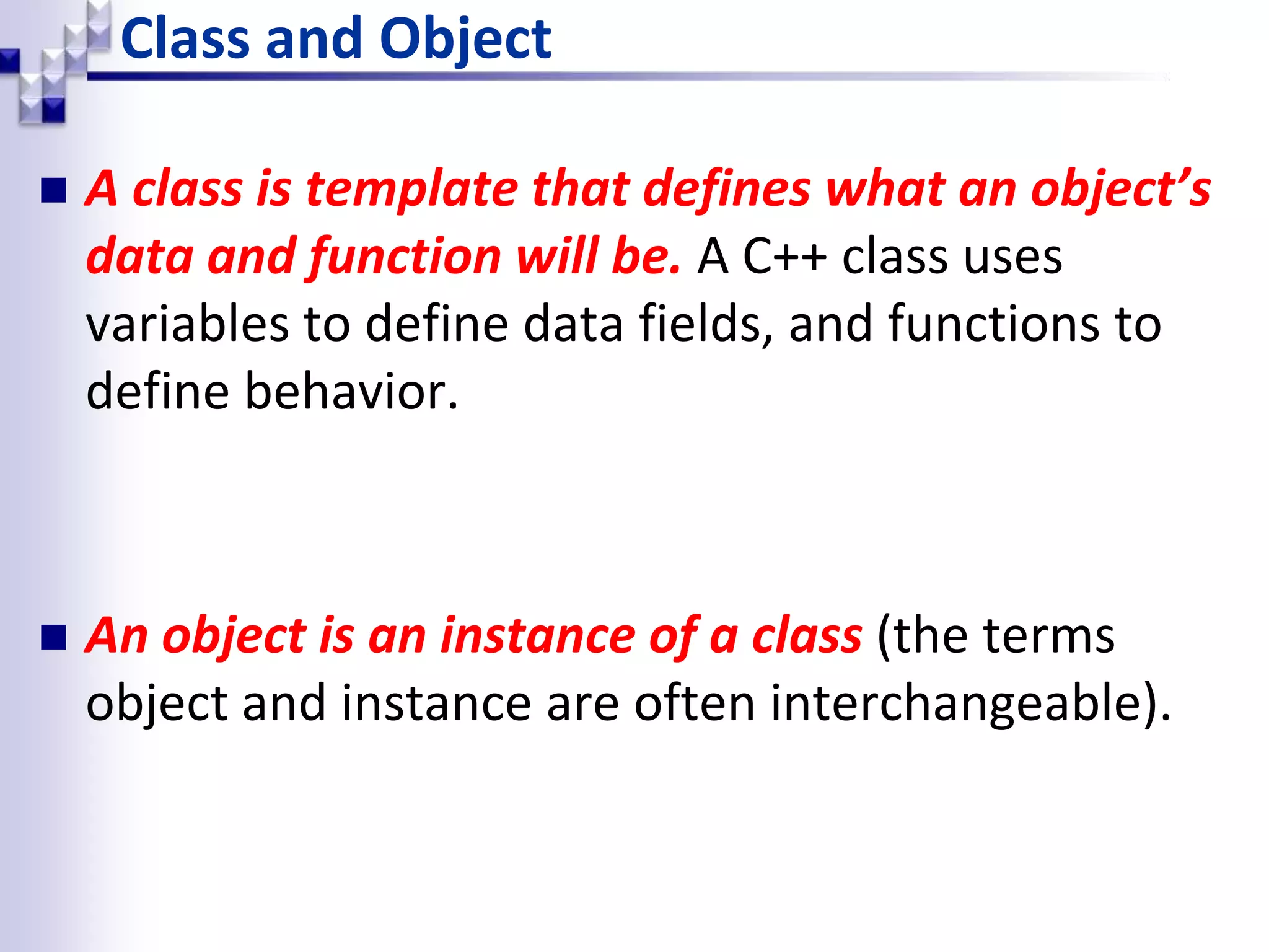 Class and Object  A class is template that defines what an object’s data and function will be. A C++ class uses variables to define data fields, and functions to define behavior.  An object is an instance of a class (the terms object and instance are often interchangeable). 