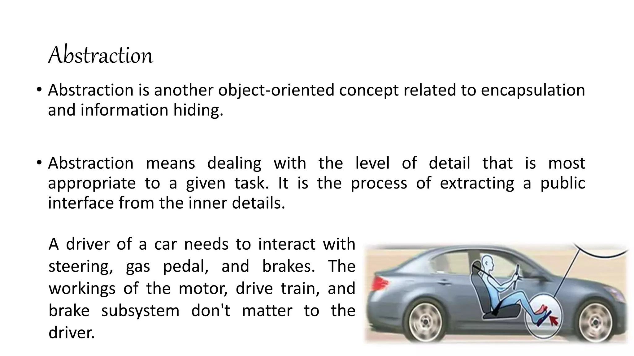 Abstraction
• Abstraction is another object-oriented concept related to encapsulation
and information hiding.
• Abstraction means dealing with the level of detail that is most
appropriate to a given task. It is the process of extracting a public
interface from the inner details.
A driver of a car needs to interact with
steering, gas pedal, and brakes. The
workings of the motor, drive train, and
brake subsystem don't matter to the
driver.
 