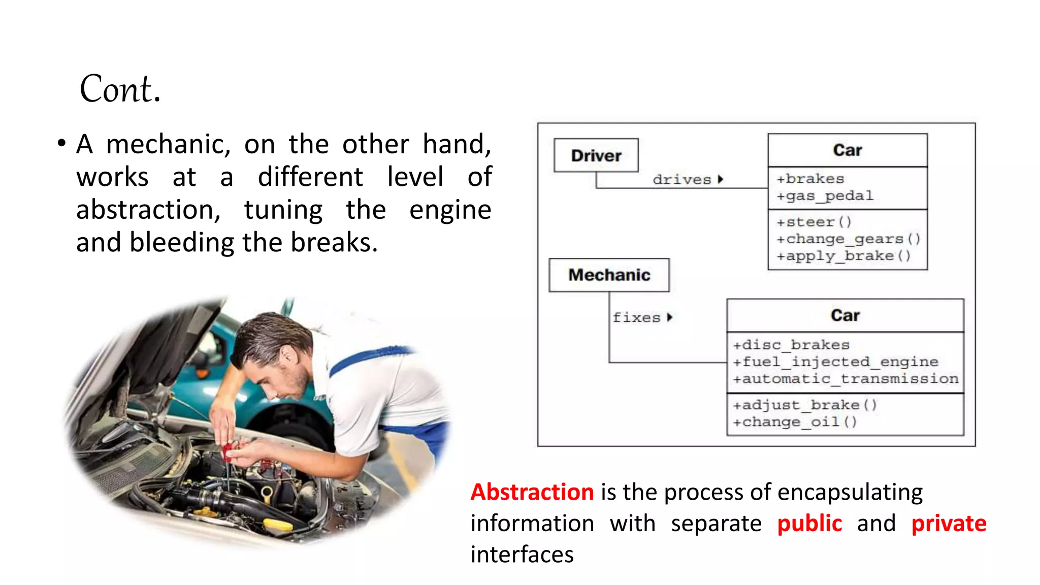 Cont.
• A mechanic, on the other hand,
works at a different level of
abstraction, tuning the engine
and bleeding the breaks.
Abstraction is the process of encapsulating
information with separate public and private
interfaces
 