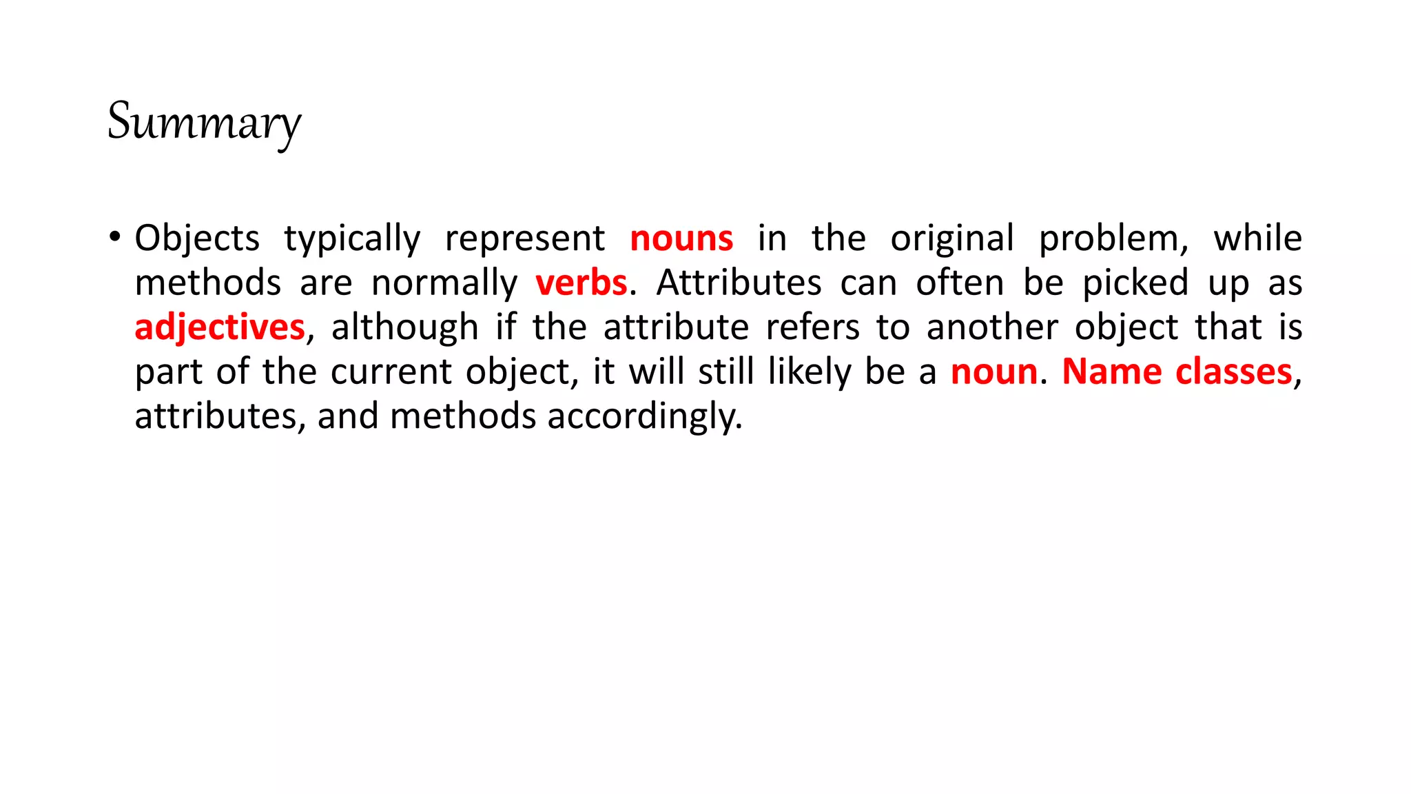 Summary
• Objects typically represent nouns in the original problem, while
methods are normally verbs. Attributes can often be picked up as
adjectives, although if the attribute refers to another object that is
part of the current object, it will still likely be a noun. Name classes,
attributes, and methods accordingly.
 
