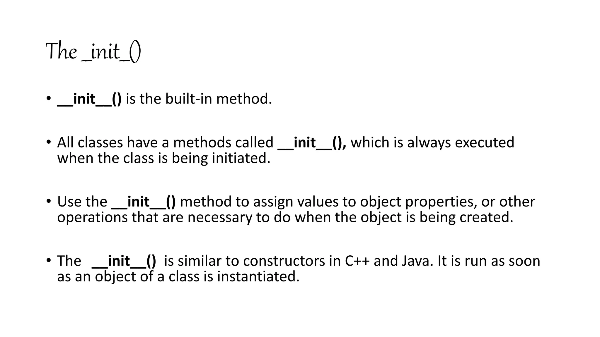 The __init__()
• __init__() is the built-in method.
• All classes have a methods called __init__(), which is always executed
when the class is being initiated.
• Use the __init__() method to assign values to object properties, or other
operations that are necessary to do when the object is being created.
• The __init__() is similar to constructors in C++ and Java. It is run as soon
as an object of a class is instantiated.
 