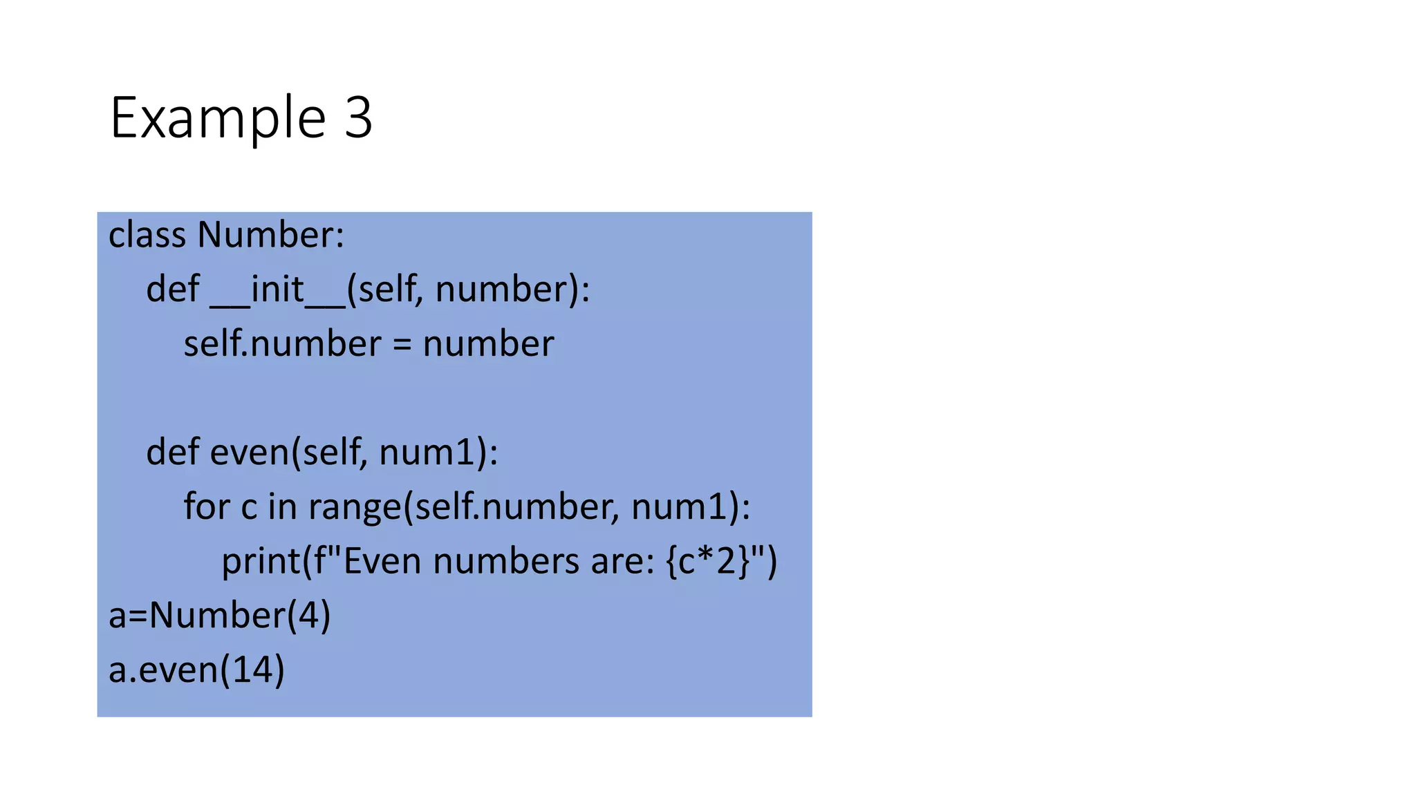 Example 3
class Number:
def __init__(self, number):
self.number = number
def even(self, num1):
for c in range(self.number, num1):
print(f"Even numbers are: {c*2}")
a=Number(4)
a.even(14)
 