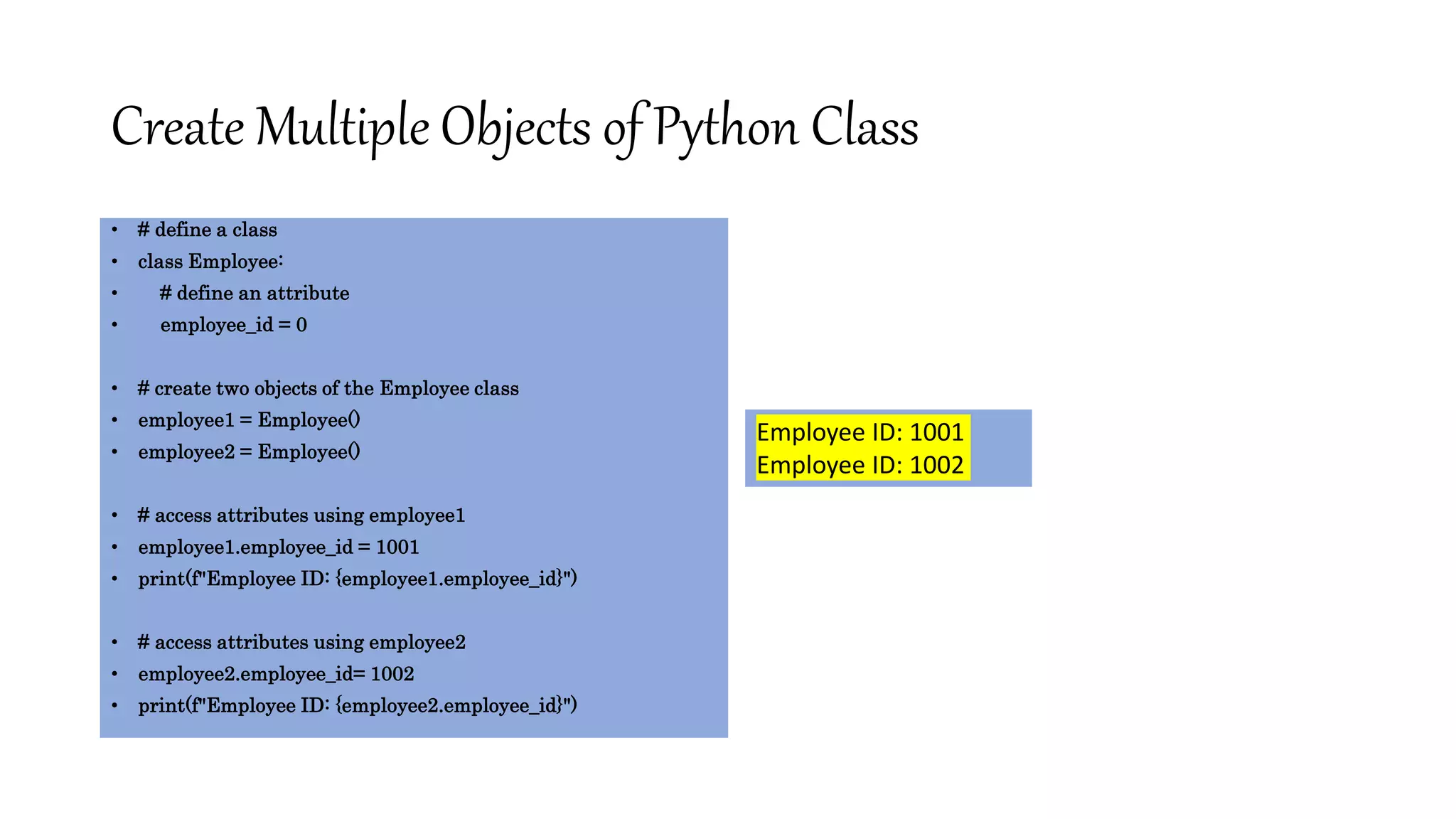 Create Multiple Objects of Python Class
• # define a class
• class Employee:
• # define an attribute
• employee_id = 0
• # create two objects of the Employee class
• employee1 = Employee()
• employee2 = Employee()
• # access attributes using employee1
• employee1.employee_id = 1001
• print(f"Employee ID: {employee1.employee_id}")
• # access attributes using employee2
• employee2.employee_id= 1002
• print(f"Employee ID: {employee2.employee_id}")
Employee ID: 1001
Employee ID: 1002
 