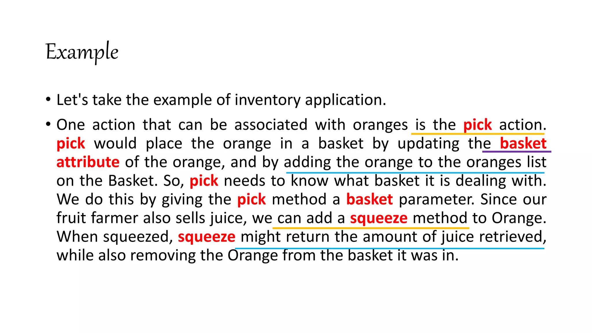 Example
• Let's take the example of inventory application.
• One action that can be associated with oranges is the pick action.
pick would place the orange in a basket by updating the basket
attribute of the orange, and by adding the orange to the oranges list
on the Basket. So, pick needs to know what basket it is dealing with.
We do this by giving the pick method a basket parameter. Since our
fruit farmer also sells juice, we can add a squeeze method to Orange.
When squeezed, squeeze might return the amount of juice retrieved,
while also removing the Orange from the basket it was in.
 