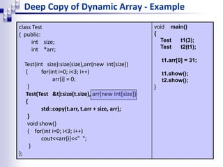 Deep Copy of Dynamic Array - Example
class Test
{ public:
int size;
int *arr;
Test(int size):size(size),arr(new int[size])
{ for(int i=0; i<3; i++)
arr[i] = 0;
}
Test(Test &t):size(t.size), arr(new int[size])
{
std::copy(t.arr, t.arr + size, arr);
}
void show()
{ for(int i=0; i<3; i++)
cout<<arr[i]<<" ";
}
};
void main()
{
Test t1(3);
Test t2(t1);
t1.arr[0] = 31;
t1.show();
t2.show();
}
 