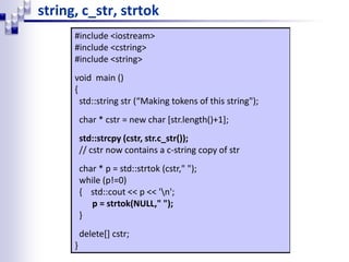 string, c_str, strtok
#include <iostream>
#include <cstring>
#include <string>
void main ()
{
std::string str (“Making tokens of this string");
char * cstr = new char [str.length()+1];
std::strcpy (cstr, str.c_str());
// cstr now contains a c-string copy of str
char * p = std::strtok (cstr," ");
while (p!=0)
{ std::cout << p << 'n';
p = strtok(NULL," ");
}
delete[] cstr;
}
 
