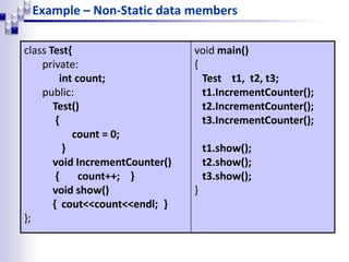 Example – Non-Static data members
class Test{
private:
int count;
public:
Test()
{
count = 0;
}
void IncrementCounter()
{ count++; }
void show()
{ cout<<count<<endl; }
};
void main()
{
Test t1, t2, t3;
t1.IncrementCounter();
t2.IncrementCounter();
t3.IncrementCounter();
t1.show();
t2.show();
t3.show();
}
 
