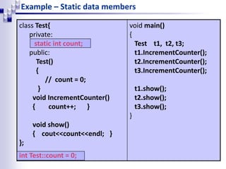 Example – Static data members
class Test{
private:
static int count;
public:
Test()
{
// count = 0;
}
void IncrementCounter()
{ count++; }
void show()
{ cout<<count<<endl; }
};
int Test::count = 0;
void main()
{
Test t1, t2, t3;
t1.IncrementCounter();
t2.IncrementCounter();
t3.IncrementCounter();
t1.show();
t2.show();
t3.show();
}
 
