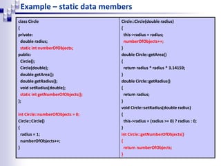 Example – static data members
class Circle
{
private:
double radius;
static int numberOfObjects;
public:
Circle();
Circle(double);
double getArea();
double getRadius();
void setRadius(double);
static int getNumberOfObjects();
};
int Circle::numberOfObjects = 0;
Circle::Circle()
{
radius = 1;
numberOfObjects++;
}
Circle::Circle(double radius)
{
this->radius = radius;
numberOfObjects++;
}
double Circle::getArea()
{
return radius * radius * 3.14159;
}
double Circle::getRadius()
{
return radius;
}
void Circle::setRadius(double radius)
{
this->radius = (radius >= 0) ? radius : 0;
}
int Circle::getNumberOfObjects()
{
return numberOfObjects;
}
 