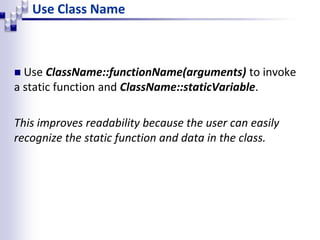 Use Class Name
 Use ClassName::functionName(arguments) to invoke
a static function and ClassName::staticVariable.
This improves readability because the user can easily
recognize the static function and data in the class.
 