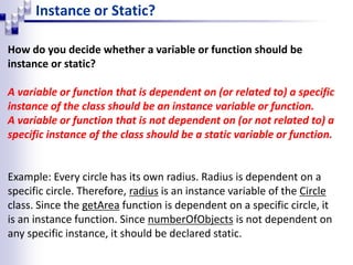 Instance or Static?
How do you decide whether a variable or function should be
instance or static?
A variable or function that is dependent on (or related to) a specific
instance of the class should be an instance variable or function.
A variable or function that is not dependent on (or not related to) a
specific instance of the class should be a static variable or function.
Example: Every circle has its own radius. Radius is dependent on a
specific circle. Therefore, radius is an instance variable of the Circle
class. Since the getArea function is dependent on a specific circle, it
is an instance function. Since numberOfObjects is not dependent on
any specific instance, it should be declared static.
 
