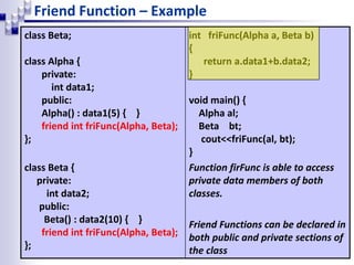Friend Function – Example
class Beta;
class Alpha {
private:
int data1;
public:
Alpha() : data1(5) { }
friend int friFunc(Alpha, Beta);
};
class Beta {
private:
int data2;
public:
Beta() : data2(10) { }
friend int friFunc(Alpha, Beta);
};
int friFunc(Alpha a, Beta b)
{
return a.data1+b.data2;
}
void main() {
Alpha al;
Beta bt;
cout<<friFunc(al, bt);
}
Function firFunc is able to access
private data members of both
classes.
Friend Functions can be declared in
both public and private sections of
the class
 