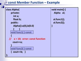 const Member Function – Example
class Alpha{
private:
int a;
float b;
public:
Alpha():a(0),b(0.0)
{ }
void func1( ) const
{
// a = 10; error: const function
cout<<a;
}
void func2( ) const
{ cout<<b; }
};
void main() {
Alpha al;
al.func1();
al.func2();
}
 