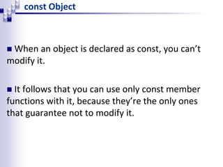 const Object
 When an object is declared as const, you can’t
modify it.
 It follows that you can use only const member
functions with it, because they’re the only ones
that guarantee not to modify it.
 