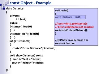 const Object - Example
class Distance
{
private:
int feet;
public:
Distance():feet(0)
{ }
Distance(int ft): feet(ft)
{ }
int getDistance()
{
cout<<“Enter Distance”;cin>>feet;
}
void showDistance() const
{ cout<<“Feet = “<<feet;
cout<<“Inches=“<<inches;
}
};
void main()
{
const Distance dist1;
//cout<<dist1.getDistance();
// Error: getDistance not constant
cout<<dist1.showDistance();
}
//getShow is ok because it is
constant function
 