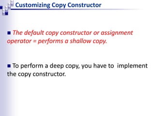 Customizing Copy Constructor
 The default copy constructor or assignment
operator = performs a shallow copy.
 To perform a deep copy, you have to implement
the copy constructor.
 