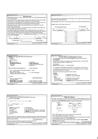 Object Oriented Programming                                                                            Object Oriented Programming

                                   Copy Constructor
• Sometimes we want to create a new object, which is the copy (has the same data)
 of an existing object.                                                                                The copy constructor, generated by the compiler can not copy the memory locations
• Copy constructor is a special type of constructors and used to copy the contents                     pointed by the member pointers.
 of an object to a new object during construction of that new object.                                  The programmer must write its own copy constructor to perform these operations.
•The type of its input parameter is a reference to objects of the same type. The
 input argument is the object that will be copied into the new object.
                                                                                                       Example: User-written copy constructor
•The copy constructor is generated automatically by the compiler if the class
 author fails to define one.                                                                                                                                                         The new object
                                                                                                                  Existing (original) object:
• If the compiler generates it, it will simply copy the contents of the original into
 the new object as a byte by byte copy.                                                                   size:                     8                                                        8              size
• For simple classes with no pointers, that is usually sufficient, but if there is a                      contents: 0x008d0080                                                         0x00ef0080           contents
 pointer as a class member so a byte by byte copy would copy the pointer from one                                                               s                         s
 to the other and they would both be pointing to the same allocated member.                                                                     t                         t
• For example the copy constructor, generated by the compiler for the String class                                                              r                         r
 will do the following job:                                                                                                                     i                         i
   size:            8                                                 8          size                                                           n                         n
                                                                                            contents                                            g                         g
    contents: 0x008d0080                                                0x008d0080
                 Existing object                                       The new object                                                            1                         1
                                                                                                                                                0                        0
                                         s t r i n g   1 0
 http://www.faculty.itu.edu.tr/buzluca                        ©1999-2010 Dr. Feza BUZLUCA    4.13       http://www.faculty.itu.edu.tr/buzluca                                 ©1999-2010 Dr. Feza BUZLUCA      4.14
 http://www.buzluca.info                                                                                http://www.buzluca.info




Object Oriented Programming                                                                            Object Oriented Programming

    Example: The copy constructor of the String class                                                                    Constant Objects and Const Member Functions
    class String{
                                                                                                            The programmer may use the keyword const to specify that an object is
       int size;
       char *contents;                                                                                      not modifiable.
     public:                                                                                                Any attempt to modify (to change the attributes) directly or indirectly (by
       String(const char *);                 // Constructor                                                 calling a function) causes a compiler error.
       String(const String &);               // Copy Constructor
       void print();                         // Prints the string on the screen                             For example:
       ~String();                            // Destructor                                                  const ComplexT CZ(0,1);             // Constant object
    };
                                                                                                            C++ compilers totally disallow any member function calls for const objects.
    String::String(const String &object_in)   // Copy Constructor
    {                                                                                                       The programmer may declare some functions as const, which do not modify
       cout<< "Copy Constructor has been invoked" << endl;                                                  any data (attributes) of the object.
       size = object_in.size;                                                                               Only const functions can operate on const objects.
       contents = new char[size + 1];         // +1 for null character
       strcpy(contents, object_in.contents);                                                                Example:
    }                                                                                                       class Point{                        // Declaration Point Class
                                                                                                               int x, y;                        // Attributes: x and y coordinates
    int main()
                                                                                                             public:
    {                                                           See Example e44.cpp
       String my_string("string 1");                                                                           Point(int, int);                 // Declaration of the constructor
       my_string.print();                                                                                      bool move(int, int);             // A function to move points
       String other = my_string;                       // Copy constructor is invoked                          void print() const;              // constant function: prints coordinates on the screen
       String more(my_string);                         // Copy constructor is invoked                       };
 http://www.faculty.itu.edu.tr/buzluca                        ©1999-2010 Dr. Feza BUZLUCA    4.15       http://www.faculty.itu.edu.tr/buzluca                                 ©1999-2010 Dr. Feza BUZLUCA      4.16
 http://www.buzluca.info                                                                                http://www.buzluca.info




Object Oriented Programming                                                                            Object Oriented Programming

   // Constant function: It prints the coordinates on the screen                                                                    Static Class Members
   void Point::print() const                                                                            Normally, each object of a class has its own copy of all data members of the class.
   {                                                                                                    In certain cases only one copy of a particular data member should be shared by all
       cout << "X= " << x << ", Y= " << y << endl;                                                      objects of a class. A static data member is used for this reason.
   }                                                                                                                     class A{
                                                                                                                                                       Object p                  Object q
  // -------- Main Program -------------                                                                                    char c;
  int main()                                                                                                                static int i;                            static
                                                                                                                         };                             char c                   char c
  {                                                                                                                                                                   int i
     const Point cp(10,20);                  // constant point
                                                                                                                  int main()
     Point ncp(0,50);                        // non-constant point
                                                                                                                  {                                    char c
     cp.print();                             // OK. Const function operates on const object
                                                                                                                     A p, q, r;
     cp.move(30,15);                         // ERROR! Non-const function on const object
                                                                                                                     :                                Object r
     ncp.move(100,45);                       // OK. ncp is non-const
                                                                                                                  }
     return 0;
  }                                                                                                      Static data members exist even no objects of that class exist.
                                                                                                         Static data members can be public or private.
A const method can invoke only other const methods, because a const method is not
                                                                                                         To access public static data when no objects exist use the class name and binary
allowed to alter an object's state either directly or indirectly, that is, by invoking
                                                                                                         scope resolution operator. For example A::i= 5;
some nonconst method.                                     See Example e45.cpp                            To access private static data when no objects exist, a public static member
Declare necessary methods as constant to prevent errors and                                              function must be provided.
                                                                                                                                                                         See Example e46.cpp
to allow users of the class to define constant objects.                                                  They must be initialized once (and only once) at file scope.
 http://www.faculty.itu.edu.tr/buzluca                        ©1999-2010 Dr. Feza BUZLUCA    4.17       http://www.faculty.itu.edu.tr/buzluca                                 ©1999-2010 Dr. Feza BUZLUCA      4.18
 http://www.buzluca.info                                                                                http://www.buzluca.info




                                                                                                                                                                                                                       3
 