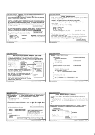 Object Oriented Programming                      License: http://creativecommons.org/licenses/by-nc-nd/3.0/    Object Oriented Programming

                              Passing Objects to Functions as Arguments                                                                                 Avoiding Temporary Objects
  Objects should be passed or returned by reference unless there are compelling                                     In the previous example, within the add function a temporary object is defined
  reasons to pass or return them by value.                                                                          to add two complex numbers.
  Passing or returning by value can be especially inefficient in the case of objects.                               Because of this object, constructor and destructor are called.
  Recall that the object passed or returned by value must be copied into stack and
                                                                                                                    Avoiding the creation of a temporary object within add() saves time and
  the data may be large, which thus wastes storage. The copying itself takes time.
                                                                                                                    memory space.
  If the class contains a copy constructor the compiler uses this function to copy
  the object into stack.                                                                                              ComplexT ComplexT::add(const ComplexT& c)
                                                                            See Example e47.cpp                       {
                                                                                                                        double re_new,im_new;
  We should pass the argument by reference because we don’t want an unnecessary                                         re_new = re + c.re;
  copy of it to be created. Then, to prevent the function from accidentally                                             im_new = im + c.im;
  modifying the original object, we make the parameter a const reference.                                               return ComplexT(re_new,im_new);                               // Constructor is called
                                                                            See Example: e48.cpp                      }
     ComplexT & ComplexT::add(const ComplexT& z)
     {                                                                                                              The only object that’s created is the return value in stack, which is always
       ComplexT result;       // local object                         Remember, local variables can                 necessary when returning by value.
       result.re = re + z.re;                                         not be returned by reference.                 This could be a better approach, if creating and destroying individual member
       result.im = im + z.im;                                                                                       data items is faster than creating and destroying a complete object.
       return result;         // ERROR!
                                                                                                                                                                                        See Example: e49.cpp
     }
 http://www.faculty.itu.edu.tr/buzluca                                ©1999-2010 Dr. Feza BUZLUCA       4.19    http://www.faculty.itu.edu.tr/buzluca                             ©1999-2010 Dr. Feza BUZLUCA    4.20
 http://www.buzluca.info                                                                                        http://www.buzluca.info




Object Oriented Programming                                                                                    Object Oriented Programming

                    NESTING OBJECTS: Classes as Members of Other Classes                                            Example: A class to define fractions
   A class may include objects of other classes as its data members.                                                       class Fraction{                                      // A class to define fractions
   In the example below, a class is designed (ComplexFraction) to define complex                                              int numerator, denominator;
   numbers. The data members of this class are fractions which are objects of                                               public:
   another class (Fraction).                                                                                                  Fraction(int, int);                               // CONSTRUCTOR
                                 Fraction                    ComplexFraction
                                                                                                                              void print() const;
   ComplexFraction:                       numerator                            re                                          };
       a      c                                                                       numerator
   z=      +      i                       denominator
       b      d                                                                       denominator
                                                                                                                           Fraction::Fraction(int num, int denom)       // CONSTRUCTOR
     re:Fraction      im:Fraction        constructor                                                                       {
                                         print()                                                                              numerator = num;
                                                                               im
 The relation between Fraction and ComplexFraction is                                 numerator                               if (denom==0) denominator = 1;
 called "has a relation". Here, ComplexFraction has a                                 denominator                             else denominator = denom;
 Fraction (actually two Fractions).                                                                                                  cout << "Constructor of Fraction" << endl;
                                                                                                                           }
 Here, the author of the class ComplexFraction has to
 supply the constructors of its object members (re ,                        constructor                                    void Fraction::print() const
 im) with necessary arguments.                                              print()                                        {
 Member objects are constructed in the order in                                                                               cout << numerator << "/" << denominator << endl;
 which they are declared and before their enclosing                                                                        }
 class objects are constructed.
 http://www.faculty.itu.edu.tr/buzluca                                ©1999-2010 Dr. Feza BUZLUCA       4.21    http://www.faculty.itu.edu.tr/buzluca                             ©1999-2010 Dr. Feza BUZLUCA    4.22
 http://www.buzluca.info                                                                                        http://www.buzluca.info




Object Oriented Programming                                                                                    Object Oriented Programming

Example: A class to define complex numbers. It contains two objects as members                                                     Dynamic Memebers (Pointers as members)
class ComplexFraction{        // Complex numbers, real and imag. parts are fractions
    Fraction re, im;        // objects as data members of another class                                          Instead of static objects, data members of a class may also be pointers to
 public:                                                                                                         objects.
    ComplexFraction(int,int);        // Constructor                                                              class ComplexFraction{                    // Complex numbers, real and imag. parts are fractions
    void print() const;                                                                                              Fraction *re, *im;                   // pointers to objects as data members of another class
 };                                                                                                               public:
ComplexFraction::ComplexFraction(int re_in, int im_in) : re(re_in, 1) , im(im_in, 1)                                 :
 {                                                                                                                };
     :
 }                                                                                                             Now, only the pointers (addresses) of member objects are included in objects of
                                                     Data members are initialized                              ComplexFraction. The member objects re and im must be created seperatley.
 void ComplexFraction::print() const
 {                                                                                                                        ComplexFraction
      re.print(); // print of Fraction is called
      im.print(); // print of Fraction is called            When an object goes out of scope,                          Fraction * re
 }                                                          the destructors are called in                                                                       numerator
                                                            reverse order: The enclosing object                                                                 denominator   re: Fraction
 int main()
                                                            is destroyed first, then the
 {
                                                            member (inner) object.                                     Fraction * im
     ComplexFraction cf(2,5);
     cf.print();                                                                                                                                                numerator
                                                                                                                                                                              im: Fraction
     return 0;                                                                                                                                                  denominator
                         See Example: e410.cpp                        See Example: e411.cpp
 }
 http://www.faculty.itu.edu.tr/buzluca                                ©1999-2010 Dr. Feza BUZLUCA       4.23    http://www.faculty.itu.edu.tr/buzluca                             ©1999-2010 Dr. Feza BUZLUCA    4.24
 http://www.buzluca.info                                                                                        http://www.buzluca.info




                                                                                                                                                                                                                        4
 