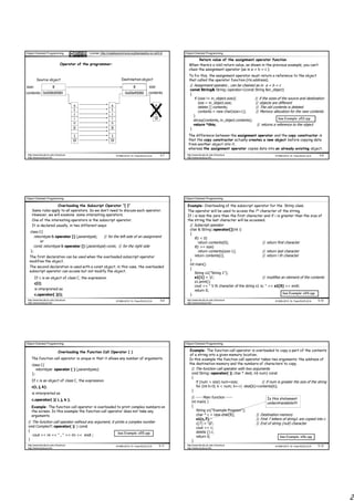 Object Oriented Programming                    License: http://creativecommons.org/licenses/by-nc-nd/3.0/     Object Oriented Programming

                                                                                                                      Return value of the assignment operator function
                                Operator of the programmer:                                                     When there’s a void return value, as shown in the previous example, you can’t
                                                                                                                chain the assignment operator (as in a = b = c ).
                                                                                                                To fix this, the assignment operator must return a reference to the object
          Source object                                                 Destination object                      that called the operator function (its address).
size:                    8                                                       3
                                                                                 8            size               // Assignment operator , can be chained as in a = b = c
                                                                                                                 const String& String::operator=(const String &in_object)
contents: 0x008d0080                                                      0x00185d12
                                                                          0x00ef0080          contents           {
                                                                                                                     if (size != in_object.size){         // if the sizes of the source and destination
                                                                                                                        size = in_object.size;            // objects are different


                                                                                              X
                                         s                      s                                  a
                                                                                                                        delete [] contents;                // The old contents is deleted
                                         t                      t                                  b
                                                                                                                        contents = new char[size+1];       // Memory allocation for the new contents
                                         r                      r                                  c
                                                                                                                    }
                                         i                      i                                 0                                                                      See Example: e53.cpp
                                                                                                                    strcpy(contents, in_object.contents);
                                         n                      n                                                   return *this;                           // returns a reference to the object
                                         g                      g                                                }
                                          1                     1                                               The difference between the assignment operator and the copy constructor is
                                         0                    0                                               that the copy constructor actually creates a new object before copying data
                                                                                                                from another object into it,
                                                                                                                whereas the assignment operator copies data into an already existing object.
 http://www.faculty.itu.edu.tr/buzluca                              ©1999-2010 Dr. Feza BUZLUCA         5.7    http://www.faculty.itu.edu.tr/buzluca                    ©1999-2010 Dr. Feza BUZLUCA    5.8
 http://www.buzluca.info                                                                                       http://www.buzluca.info




Object Oriented Programming                                                                                   Object Oriented Programming

                     Overloading the Subscript Operator ”[ ]”                                                  Example: Overloading of the subscript operator for the String class.
     Same rules apply to all operators. So we don’t need to discuss each operator.                             The operator will be used to access the ith character of the string.
     However, we will examine some interesting operators.                                                      If i is less the zero then the first character and if i is greater than the size of
     One of the interesting operators is the subscript operator.                                               the string the last character will be accessed.
     It is declared usually, in two different ways:                                                             // Subscript operator
                                                                                                                char & String::operator[](int i)
   class C{
                                                                                                                {
        returntype & operator [] (paramtype);    // for the left side of an assignment                              if(i < 0)
           or                                                                                                          return contents[0];                      // return first character
        const returntype & operator [] (paramtype) const; // for the right side                                     if(i >= size)
   };                                                                                                                  return contents[size-1];                 // return last character
  The first declaration can be used when the overloaded subscript operator                                          return contents[i];                         // return i th character
  modifies the object.                                                                                          }
                                                                                                                int main()
  The second declaration is used with a const object; in this case, the overloaded
                                                                                                                {
  subscript operator can access but not modify the object.
                                                                                                                    String s1("String 1");
        If c is an object of class C, the expression                                                                s1[1] = 'p';                                // modifies an element of the contents
        c[i];                                                                                                       s1.print();
                                                                                                                    cout << " 5 th character of the string s1 is: " << s1[5] << endl;
        is interpreted as                                                                                           return 0;
        c.operator[ ](i);                                                                                       }                                                             See Example: e54.cpp

 http://www.faculty.itu.edu.tr/buzluca                              ©1999-2010 Dr. Feza BUZLUCA         5.9    http://www.faculty.itu.edu.tr/buzluca                    ©1999-2010 Dr. Feza BUZLUCA   5.10
 http://www.buzluca.info                                                                                       http://www.buzluca.info




Object Oriented Programming                                                                                   Object Oriented Programming

                              Overloading the Function Call Operator ( )                                         Example: The function call operator is overloaded to copy a part of the contents
                                                                                                                 of a string into a given memory location.
    The function call operator is unique in that it allows any number of arguments.                              In this example the function call operator takes two arguments: the address of
     class C{                                                                                                    the destination memory and the numbers of characters to copy.
          returntype operator ( ) (paramtypes);                                                                   // The function call operator with two arguments
     };                                                                                                           void String::operator( )( char * dest, int num) const
                                                                                                                  {
    If c is an object of class C, the expression                                                                     if (num > size) num=size;                // if num is greater the size of the string
    c(i, j, k);                                                                                                      for (int k=0; k < num; k++) dest[k]=contents[k];
                                                                                                                  }
    is interpreted as
                                                                                                                   // ----- Main function -----                   Is this statement
    c.operator( )( i, j, k );
                                                                                                                   int main( )                                    understandable??
    Example: The function call operator is overloaded to print complex numbers on                                  {
    the screen. In this example the function call operator does not take any                                          String s1("Example Program");
    arguments.                                                                                                        char * c = new char[8];              // Destination memory
                                                                                                                      s1(c,7);                             // First 7 letters of string1 are copied into c
 // The function call operator without any argument, it prints a complex number                                       c[7] = '0';                         // End of string (null) character
 void ComplexT::operator( )( ) const                                                                                  cout << c;
 {                                                                                                                    delete [] c;
                                                         See Example: e55.cpp
    cout << re << " , " << im << endl ;                                                                               return 0;                                            See Example: e56.cpp
 }                                                                                                                 }
 http://www.faculty.itu.edu.tr/buzluca                              ©1999-2010 Dr. Feza BUZLUCA        5.11    http://www.faculty.itu.edu.tr/buzluca                    ©1999-2010 Dr. Feza BUZLUCA   5.12
 http://www.buzluca.info                                                                                       http://www.buzluca.info




                                                                                                                                                                                                             2
 