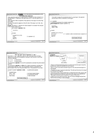 Object Oriented Programming                            License: http://creativecommons.org/licenses/by-nc-nd/3.0/    Object Oriented Programming

                          Overloading Unary Operators
  Unary operators operate on a single operand. Examples are the increment (++)                                               To be able to assign the incremented value to a new object, the operator
  and decrement (--) operators; the unary minus, as in -5; and the logical not (!)                                           function must return a reference to the object.
  operator.
 Unary operators take no arguments, they operate on the object for which they
                                                                                                                       // ++ operator
 were called.
                                                                                                                       // increments the real part of a complex number by 0.1
 Normally, this operator appears on the left side of the object, as in !obj, -obj,                                     const ComplexT & ComplexT::operator++()
 and ++obj.                                                                                                            {
 Example: We define ++ operator for class ComplexT to increment the real part                                              re=re+0.1;
 of the complex number by 0.1 .                                                                                            return *this;
          void ComplexT::operator++()                                                                                  }
          {
              re=re+0.1;                                                                                               int main()
          }                                                                                                            {
                int main()                                                                                                ComplexT z1(1.2, 0.5), z2;
                {                                                                                                         z2 = ++z1;                 // ++ operator is called, incremented value is assigned to z2
                   ComplexT z(1.2, 0.5);                                                                                  z2.print();
                   ++z;                                         // z.operator++()                                         return 0;
                   z.print();                                                                                          }                                                     See Example: e57.cpp
                   return 0;
                }
 http://www.faculty.itu.edu.tr/buzluca                                      ©1999-2010 Dr. Feza BUZLUCA       5.13    http://www.faculty.itu.edu.tr/buzluca                     ©1999-2010 Dr. Feza BUZLUCA      5.14
 http://www.buzluca.info                                                                                              http://www.buzluca.info




Object Oriented Programming                                                                                          Object Oriented Programming

                 "Pre" and "post" form of operators ++ and --                                                          SUMMARY:
  Recall that ++ and -- operators come in a "pre" and "post" form. If these                                            Benefits of Classes student person                                        class Person{
                                                                                                                                                                                                 ¨¨¨¨¨¨¨¨¨¨
  operators are used with an assignment statement than different forms have                                                                                                                      ¨¨¨¨¨¨¨¨¨¨¨
  different meanings.                                                                                                                                                                            };
                                                                                                                                                               object
  z2= ++ z1;              // preincrement
                                                                                                                                                                worker
  z2 = z1++;              // postincrement
  The declaration, operator ++ ( ) with no parameters overloads the preincrement                                                                              REAL WORLD                    COMPUTER (MODEL)
  operator.
                                                                                                                        • Object-oriented programming gives us a natural and intuitive way to view the
  The declaration, operator ++ (int) with a single int parameter overloads the
                                                                                                                        programming, namely by modeling real-world objects.
  postincrement operator. Here, the int parameter serves to distinguish the
  postincrement form from the preincrement form. This parameter is not used.                                            There is a one to one relation between objects in the real world and objects in
                                                                                                                        the program.
  ComplexT ComplexT::operator++(int)                            // postincrement operator                               • Programs are easy to read and understand. The data and functions of an object
  {                                                                                                                     are intimately tied together.
    ComplexT temp;                                                                                                      • Information hiding: Objects know how to communicate with other objects. But
    temp = *this;                                               // old value (original object)                          objects normally are not allowed to know how other objects are implemented.
    re= re + 0.1;                                               // increment the real part                              This property prevents data corruption. It is easy to find errors.
    return temp;                                                 // return old value
  }                                                                                                                     • Objects are active data structures. They can receive messages and perform
                                         See Example: e58.cpp                                                           some actions according to these messages.

 http://www.faculty.itu.edu.tr/buzluca                                      ©1999-2010 Dr. Feza BUZLUCA       5.15    http://www.faculty.itu.edu.tr/buzluca                     ©1999-2010 Dr. Feza BUZLUCA      5.16
 http://www.buzluca.info                                                                                              http://www.buzluca.info




                                                                                                                                                                                                                        3
 