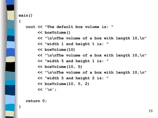 main()
{
   cout <<   "The default box volume is: "
        <<   boxVolume()
        <<   "nnThe volume of a box with length 10,n"
        <<   "width 1 and height 1 is: "
        <<   boxVolume(10)
        <<   "nnThe volume of a box with length 10,n"
        <<   "width 5 and height 1 is: "
        <<   boxVolume(10, 5)
        <<   "nnThe volume of a box with length 10,n"
        <<   "width 5 and height 2 is: "
        <<   boxVolume(10, 5, 2)
        <<   'n';

    return 0;
}
                                                           19
 