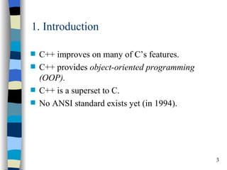 1. Introduction

s   C++ improves on many of C’s features.
s   C++ provides object-oriented programming
    (OOP).
s   C++ is a superset to C.
s   No ANSI standard exists yet (in 1994).




                                               3
 