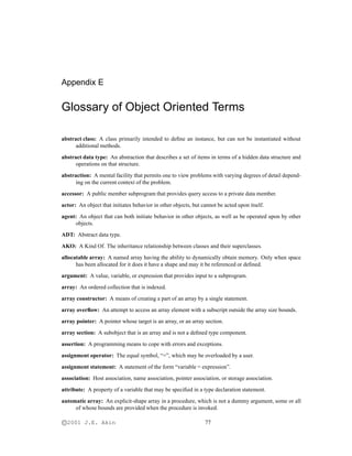 Appendix E
Glossary of Object Oriented Terms
abstract class: A class primarily intended to deﬁne an instance, but can not be instantiated without
additional methods.
abstract data type: An abstraction that describes a set of items in terms of a hidden data structure and
operations on that structure.
abstraction: A mental facility that permits one to view problems with varying degrees of detail depend-
ing on the current context of the problem.
accessor: A public member subprogram that provides query access to a private data member.
actor: An object that initiates behavior in other objects, but cannot be acted upon itself.
agent: An object that can both initiate behavior in other objects, as well as be operated upon by other
objects.
ADT: Abstract data type.
AKO: A Kind Of. The inheritance relationship between classes and their superclasses.
allocatable array: A named array having the ability to dynamically obtain memory. Only when space
has been allocated for it does it have a shape and may it be referenced or deﬁned.
argument: A value, variable, or expression that provides input to a subprogram.
array: An ordered collection that is indexed.
array constructor: A means of creating a part of an array by a single statement.
array overﬂow: An attempt to access an array element with a subscript outside the array size bounds.
array pointer: A pointer whose target is an array, or an array section.
array section: A subobject that is an array and is not a deﬁned type component.
assertion: A programming means to cope with errors and exceptions.
assignment operator: The equal symbol, “=”, which may be overloaded by a user.
assignment statement: A statement of the form “variable = expression”.
association: Host association, name association, pointer association, or storage association.
attribute: A property of a variable that may be speciﬁed in a type declaration statement.
automatic array: An explicit-shape array in a procedure, which is not a dummy argument, some or all
of whose bounds are provided when the procedure is invoked.
c­2001 J.E. Akin 77
 