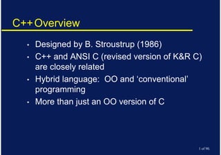 Copyright © 2007 David Vernon (www.vernon.eu)
C++Overview
• Designed by B. Stroustrup (1986)
• C++ and ANSI C (revised version of K&R C)
are closely related
• Hybrid language: OO and ‘conventional’
programming
• More than just an OO version of C
1 of 90.
 