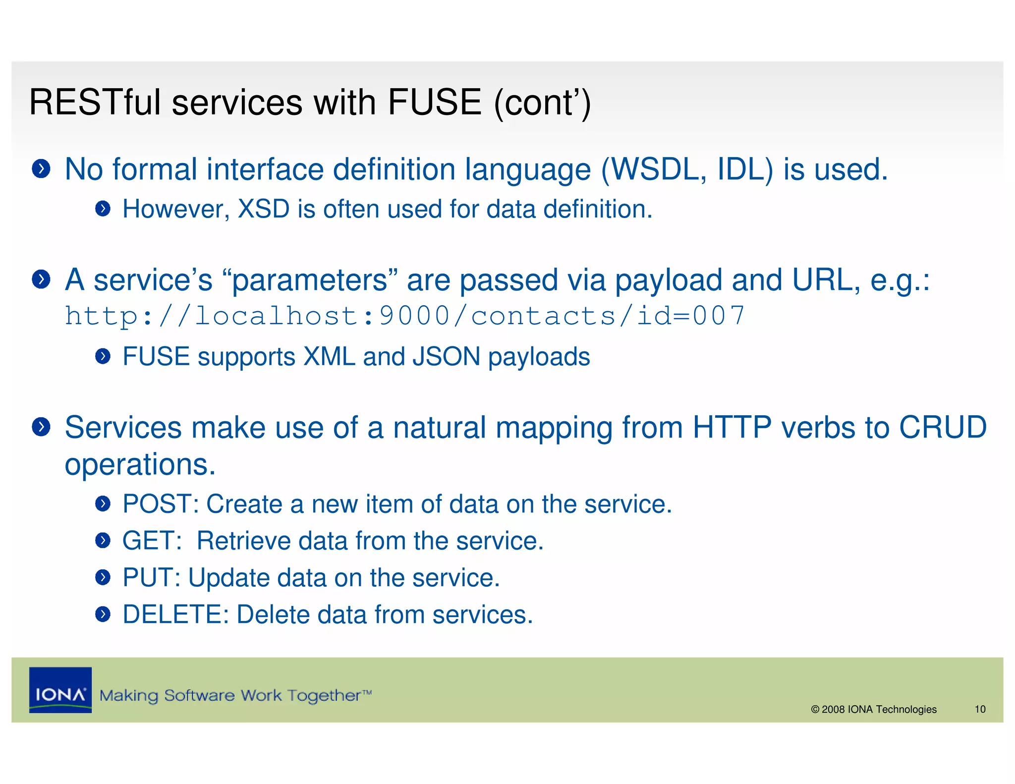 RESTful services with FUSE (cont’)
  No formal interface definition language (WSDL, IDL) is used.
      However, XSD is often used for data definition.

  A service’s “parameters” are passed via payload and URL, e.g.:
  http://localhost:9000/contacts/id=007
      FUSE supports XML and JSON payloads

  Services make use of a natural mapping from HTTP verbs to CRUD
  operations.
      POST: Create a new item of data on the service.
      GET: Retrieve data from the service.
      PUT: Update data on the service.
      DELETE: Delete data from services.


                                                        © 2008 IONA Technologies   10
 