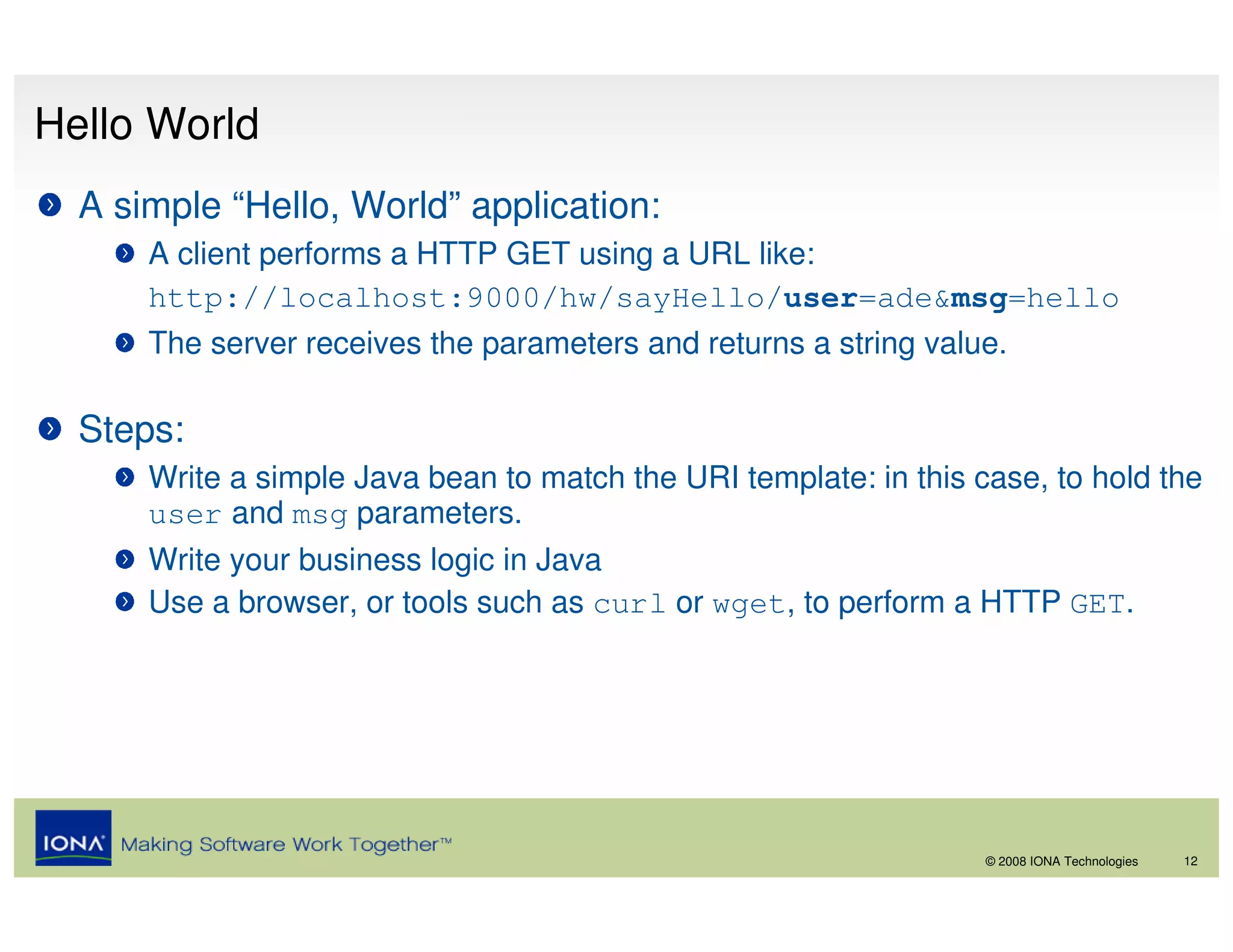 Hello World
  A simple “Hello, World” application:
      A client performs a HTTP GET using a URL like:
      http://localhost:9000/hw/sayHello/user=ade&msg=hello
      The server receives the parameters and returns a string value.

  Steps:
      Write a simple Java bean to match the URI template: in this case, to hold the
      user and msg parameters.
      Write your business logic in Java
      Use a browser, or tools such as curl or wget, to perform a HTTP GET.




                                                                   © 2008 IONA Technologies   12
 