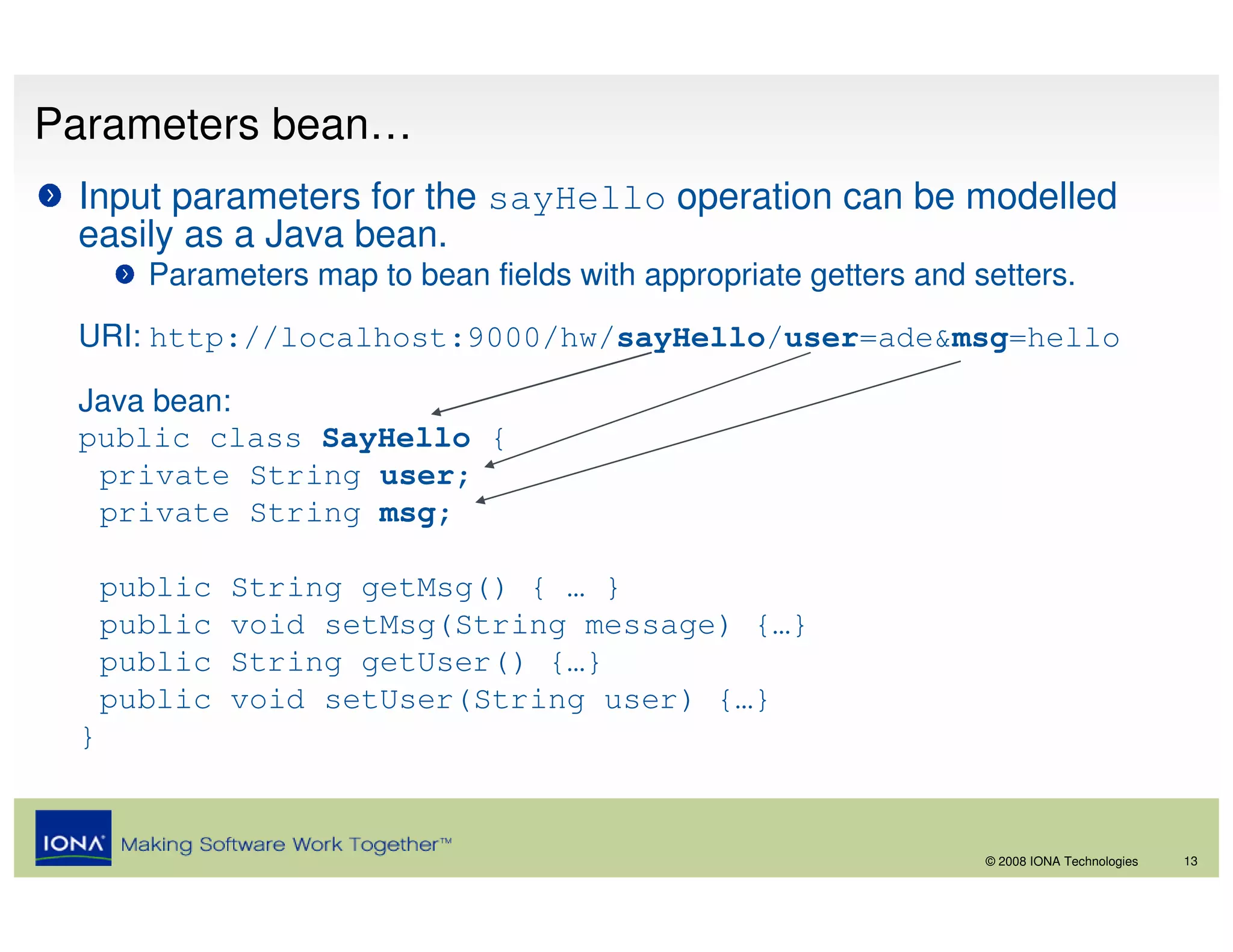 Parameters bean…
 Input parameters for the sayHello operation can be modelled
 easily as a Java bean.
       Parameters map to bean fields with appropriate getters and setters.
 URI: http://localhost:9000/hw/sayHello/user=ade&msg=hello

 Java bean:
 public class SayHello {
  private String user;
  private String msg;

     public   String getMsg() { … }
     public   void setMsg(String message) {…}
     public   String getUser() {…}
     public   void setUser(String user) {…}
 }


                                                                   © 2008 IONA Technologies   13
 