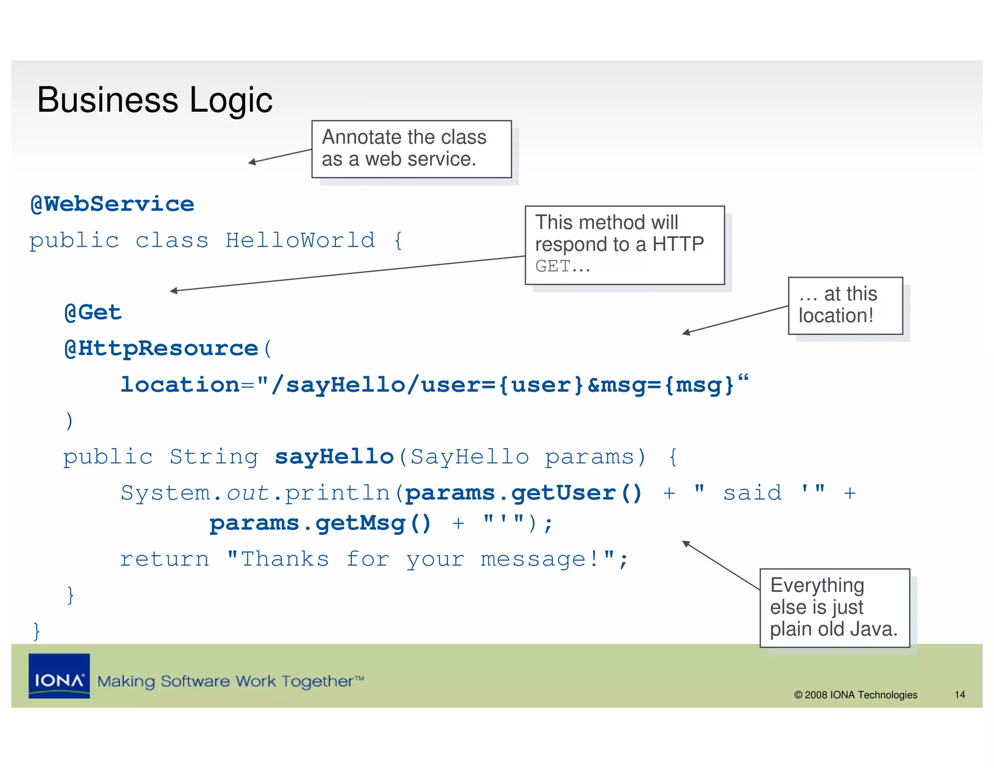 Business Logic
                      Annotate the class
                       Annotate the class
                      as aaweb service.
                       as web service.
@WebService
                                            This method will
                                             This method will
public class HelloWorld {                   respond to aaHTTP
                                             respond to HTTP
                                            GET…
                                             GET…
                                                                   … at this
                                                                    … at this
    @Get                                                           location!
                                                                    location!
    @HttpResource(
        location="/sayHello/user={user}&msg={msg}“
    )
    public String sayHello(SayHello params) {
        System.out.println(params.getUser() + " said '" +
              params.getMsg() + "'");
        return "Thanks for your message!";
    }                                              Everything
                                                    Everything
                                                   else is just  else is just
}                                                               plain old Java.
                                                                 plain old Java.

                                                                  © 2008 IONA Technologies   14
 