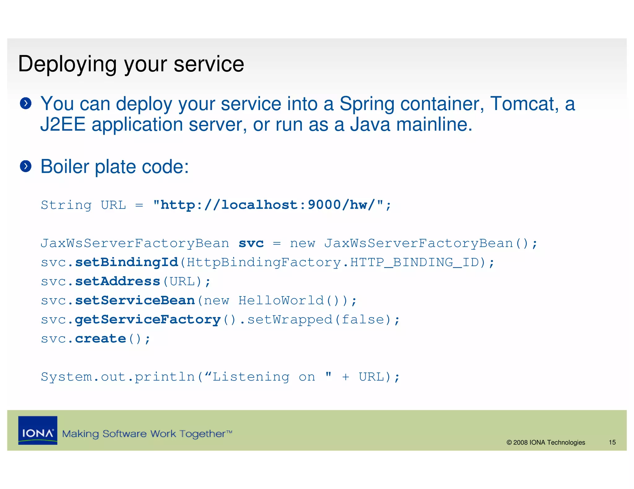 Deploying your service
  You can deploy your service into a Spring container, Tomcat, a
  J2EE application server, or run as a Java mainline.

  Boiler plate code:
  String URL = "http://localhost:9000/hw/";

  JaxWsServerFactoryBean svc = new JaxWsServerFactoryBean();
  svc.setBindingId(HttpBindingFactory.HTTP_BINDING_ID);
  svc.setAddress(URL);
  svc.setServiceBean(new HelloWorld());
  svc.getServiceFactory().setWrapped(false);
  svc.create();

  System.out.println(“Listening on " + URL);



                                                        © 2008 IONA Technologies   15
 