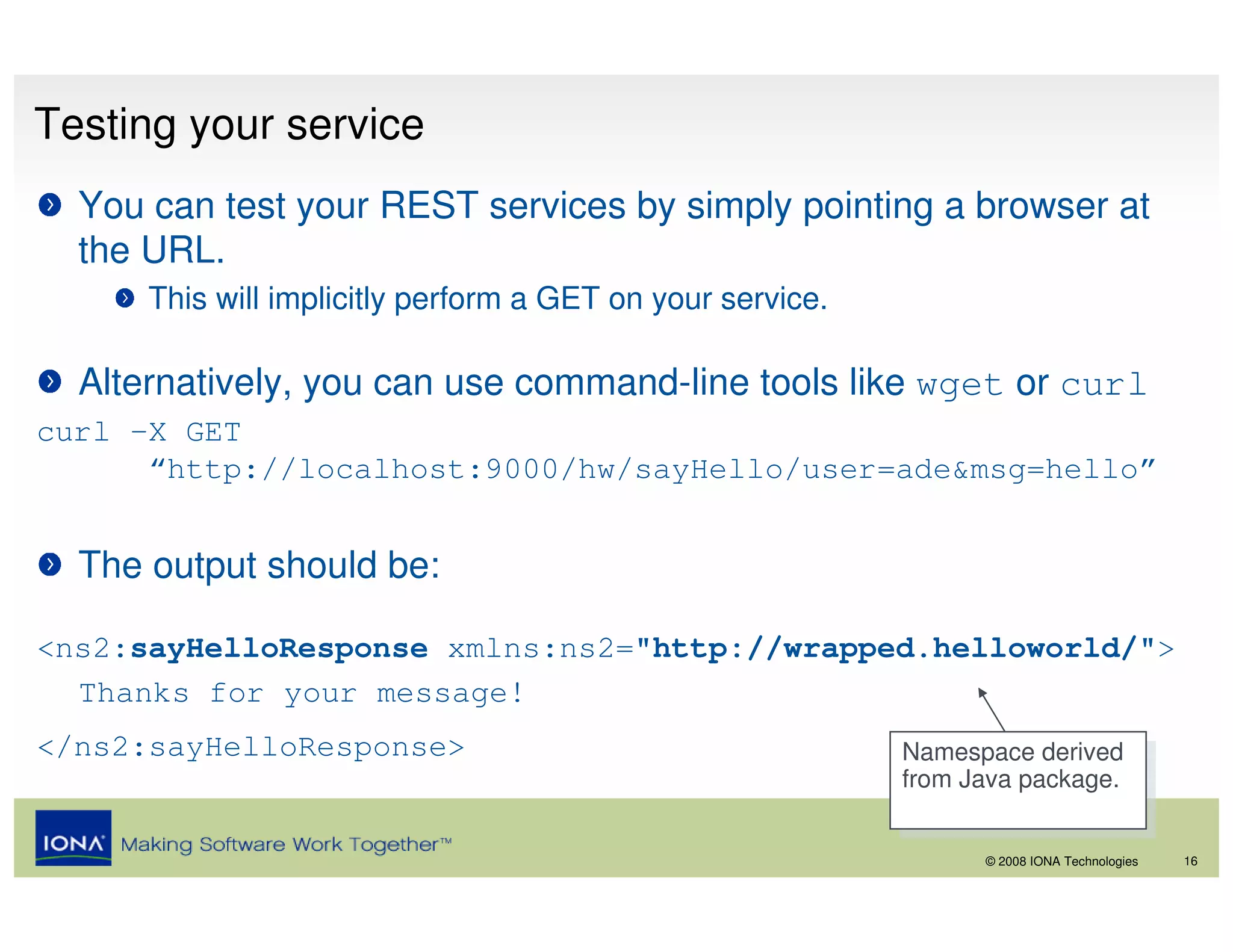 Testing your service
  You can test your REST services by simply pointing a browser at
  the URL.
      This will implicitly perform a GET on your service.

  Alternatively, you can use command-line tools like wget or curl
curl –X GET
      “http://localhost:9000/hw/sayHello/user=ade&msg=hello”


  The output should be:

<ns2:sayHelloResponse xmlns:ns2="http://wrapped.helloworld/">
  Thanks for your message!
</ns2:sayHelloResponse>                                     Namespace derived
                                                             Namespace derived
                                                            from Java package.
                                                             from Java package.

                                                                  © 2008 IONA Technologies   16
 
