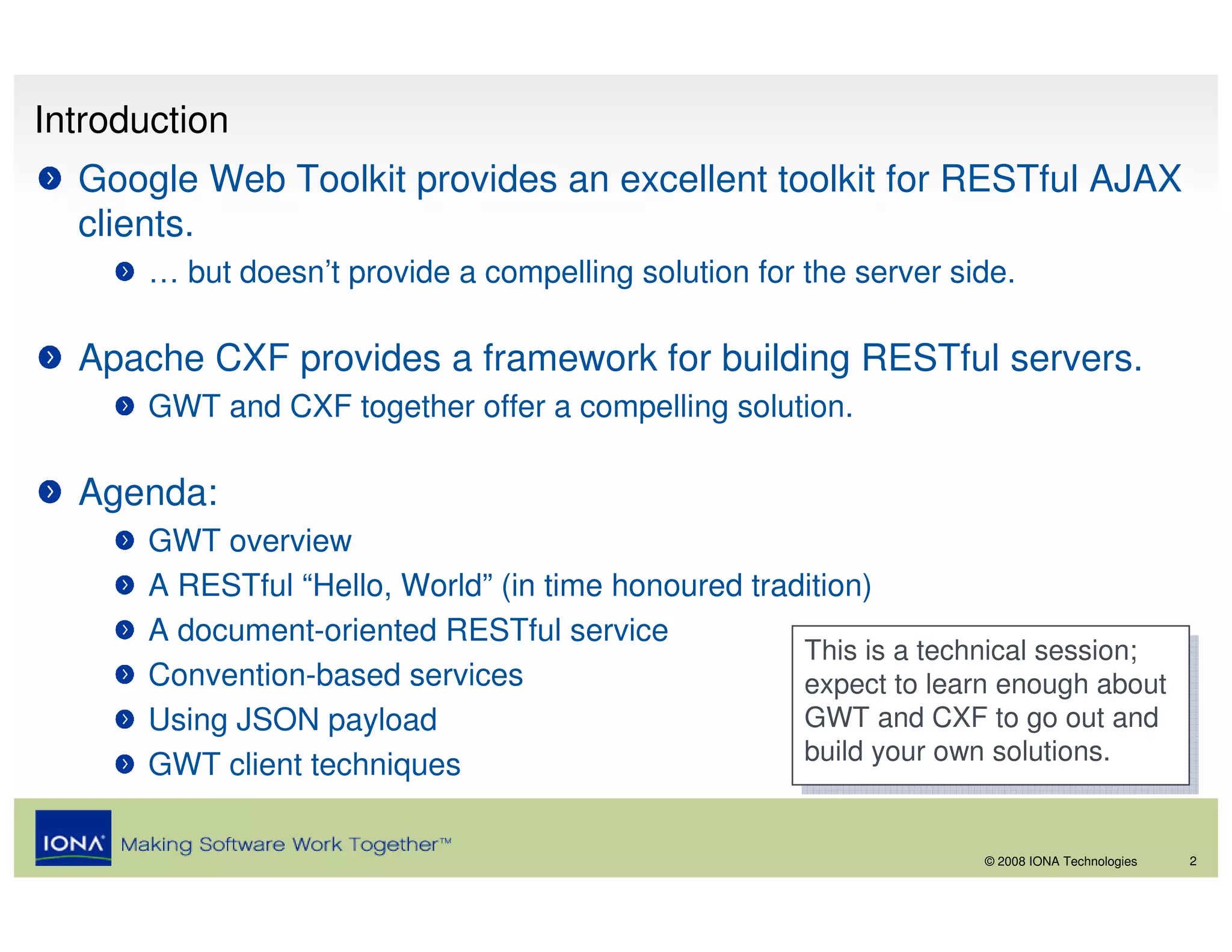 Introduction
  Google Web Toolkit provides an excellent toolkit for RESTful AJAX
  clients.
       … but doesn’t provide a compelling solution for the server side.

  Apache CXF provides a framework for building RESTful servers.
       GWT and CXF together offer a compelling solution.

  Agenda:
       GWT overview
       A RESTful “Hello, World” (in time honoured tradition)
       A document-oriented RESTful service
                                                      This is a technical session;
                                                       This is a technical session;
       Convention-based services                      expect to learn enough about
                                                       expect to learn enough about
       Using JSON payload                             GWT and CXF to go out and
                                                       GWT and CXF to go out and
                                                      build your own solutions.
                                                       build your own solutions.
       GWT client techniques

                                                                    © 2008 IONA Technologies   2
 