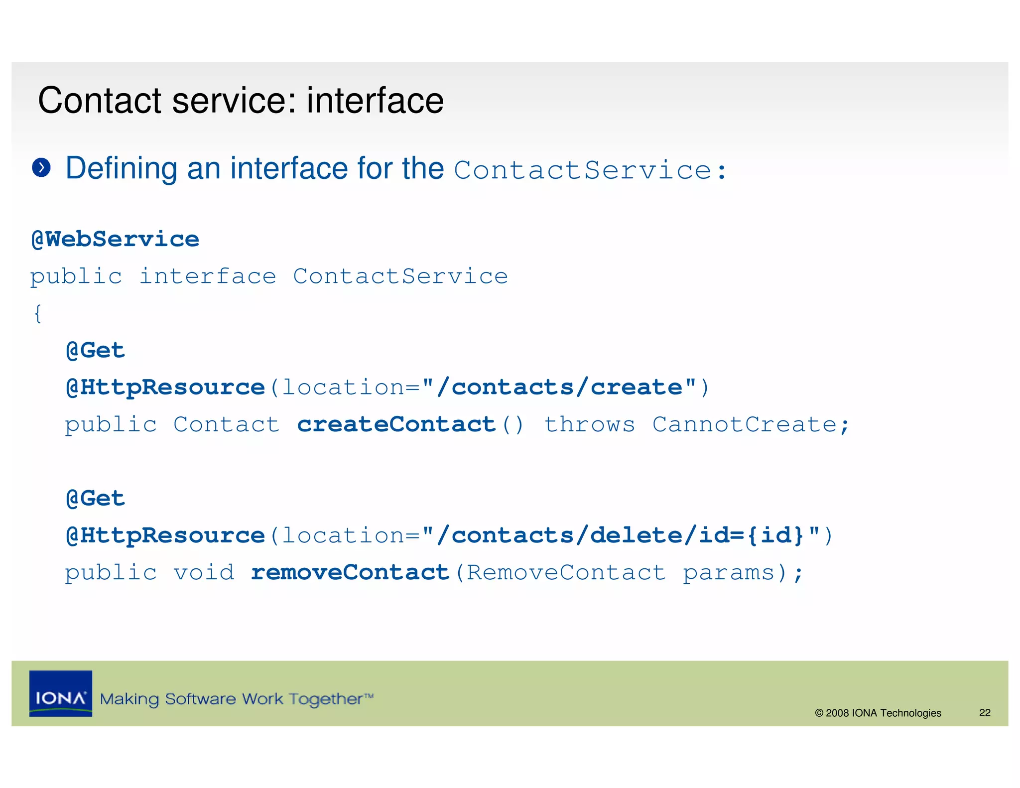 Contact service: interface
  Defining an interface for the ContactService:

@WebService
public interface ContactService
{
  @Get
  @HttpResource(location="/contacts/create")
  public Contact createContact() throws CannotCreate;

  @Get
  @HttpResource(location="/contacts/delete/id={id}")
  public void removeContact(RemoveContact params);




                                                  © 2008 IONA Technologies   22
 