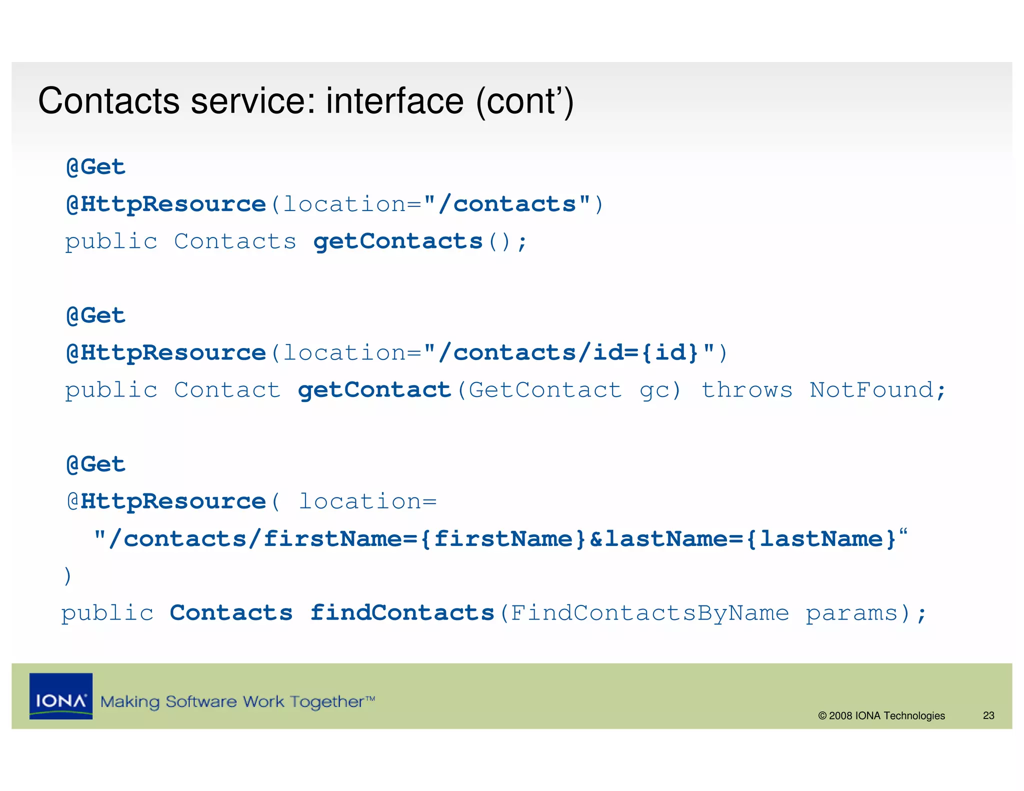 Contacts service: interface (cont’)
 @Get
 @HttpResource(location="/contacts")
 public Contacts getContacts();

 @Get
 @HttpResource(location="/contacts/id={id}")
 public Contact getContact(GetContact gc) throws NotFound;

 @Get
 @HttpResource( location=
   "/contacts/firstName={firstName}&lastName={lastName}“
 )
 public Contacts findContacts(FindContactsByName params);


                                                 © 2008 IONA Technologies   23
 