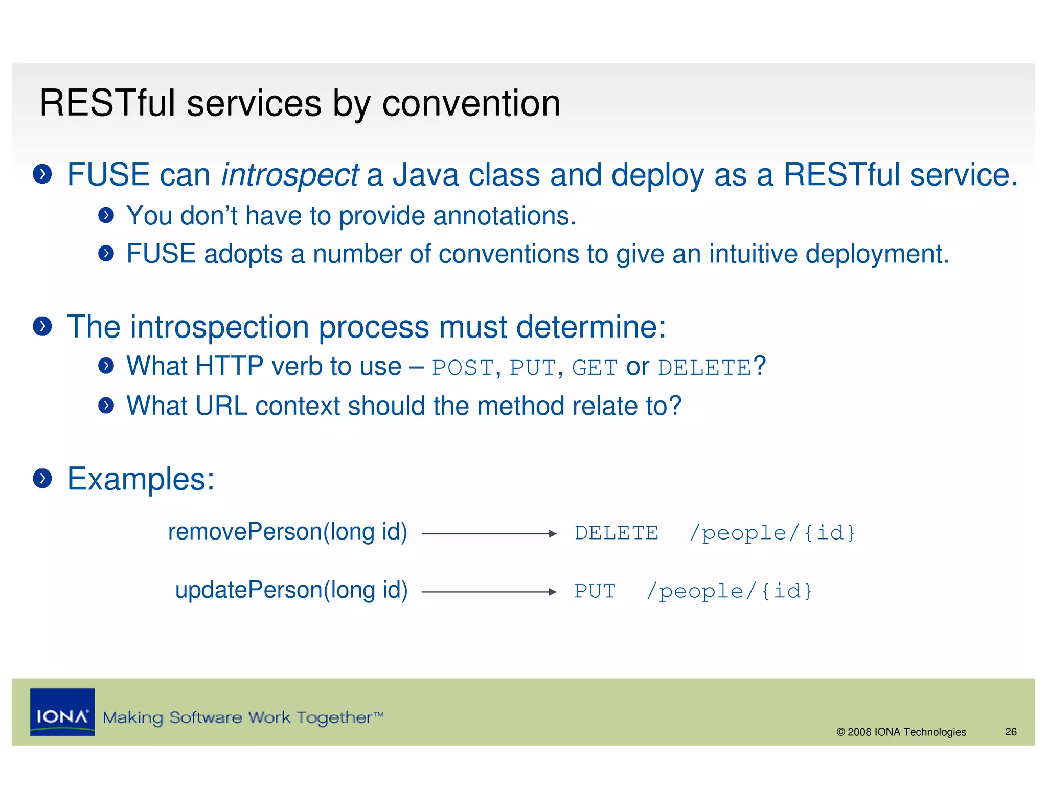 RESTful services by convention
 FUSE can introspect a Java class and deploy as a RESTful service.
     You don’t have to provide annotations.
     FUSE adopts a number of conventions to give an intuitive deployment.

 The introspection process must determine:
     What HTTP verb to use – POST, PUT, GET or DELETE?
     What URL context should the method relate to?

 Examples:
        removePerson(long id)            DELETE      /people/{id}

         updatePerson(long id)           PUT   /people/{id}




                                                               © 2008 IONA Technologies   26
 