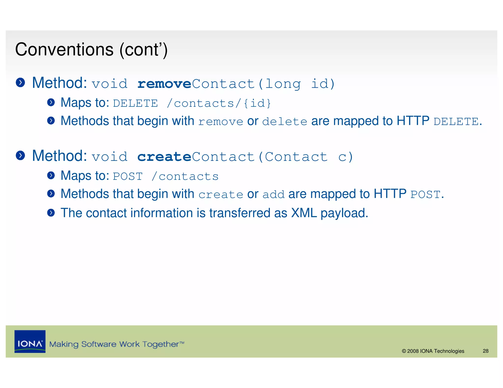 Conventions (cont’)
  Method: void removeContact(long id)
     Maps to: DELETE /contacts/{id}
     Methods that begin with remove or delete are mapped to HTTP DELETE.

  Method: void createContact(Contact c)
     Maps to: POST /contacts
     Methods that begin with create or add are mapped to HTTP POST.
     The contact information is transferred as XML payload.




                                                              © 2008 IONA Technologies   28
 